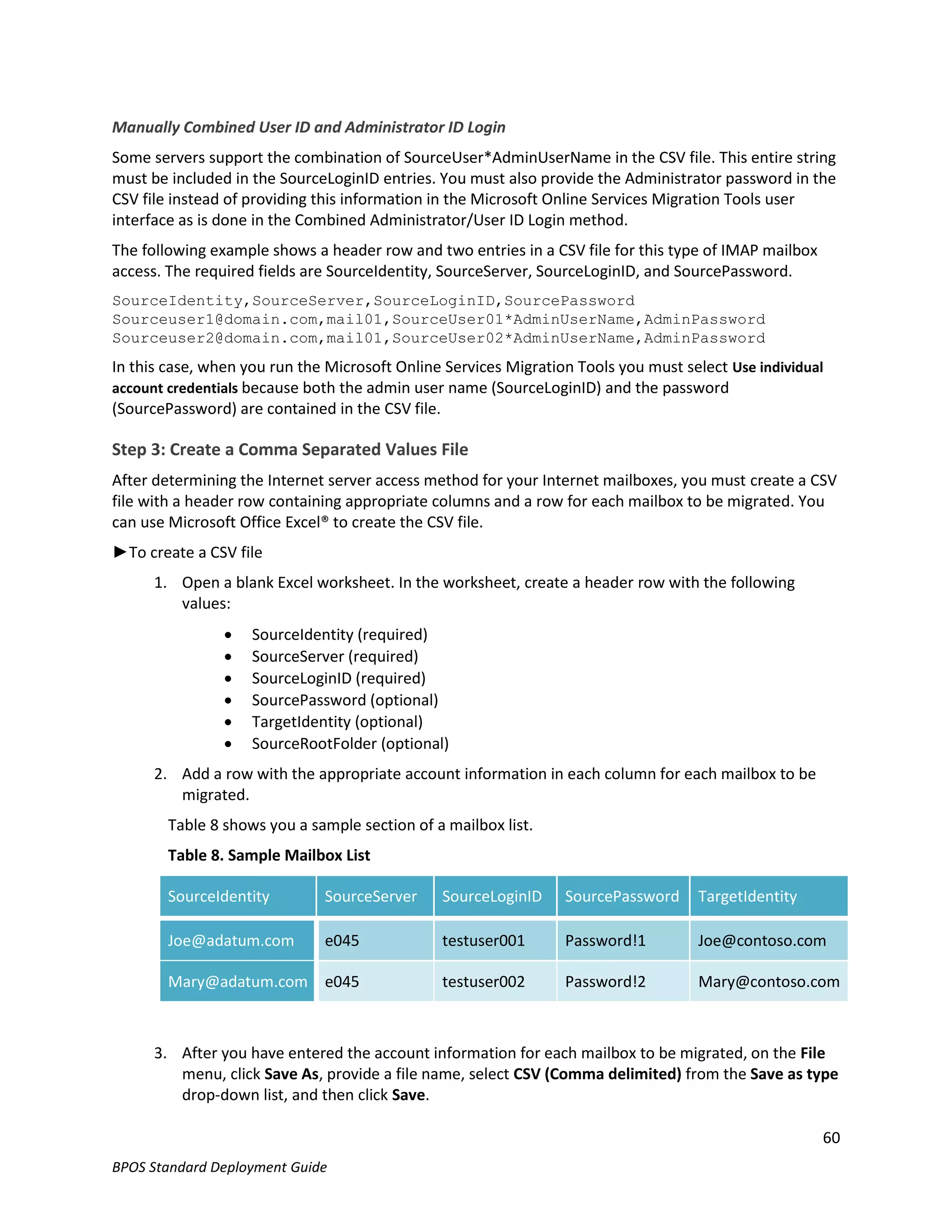 Manually Combined User ID and Administrator ID Login
Some servers support the combination of SourceUser*AdminUserName in the CSV file. This entire string
must be included in the SourceLoginID entries. You must also provide the Administrator password in the
CSV file instead of providing this information in the Microsoft Online Services Migration Tools user
interface as is done in the Combined Administrator/User ID Login method.
The following example shows a header row and two entries in a CSV file for this type of IMAP mailbox
access. The required fields are SourceIdentity, SourceServer, SourceLoginID, and SourcePassword.
SourceIdentity,SourceServer,SourceLoginID,SourcePassword
Sourceuser1@domain.com,mail01,SourceUser01*AdminUserName,AdminPassword
Sourceuser2@domain.com,mail01,SourceUser02*AdminUserName,AdminPassword
In this case, when you run the Microsoft Online Services Migration Tools you must select Use individual
account credentials because both the admin user name (SourceLoginID) and the password
(SourcePassword) are contained in the CSV file.

Step 3: Create a Comma Separated Values File
After determining the Internet server access method for your Internet mailboxes, you must create a CSV
file with a header row containing appropriate columns and a row for each mailbox to be migrated. You
can use Microsoft Office Excel® to create the CSV file.
►To create a CSV file
      1. Open a blank Excel worksheet. In the worksheet, create a header row with the following
         values:
                   SourceIdentity (required)
                   SourceServer (required)
                   SourceLoginID (required)
                   SourcePassword (optional)
                   TargetIdentity (optional)
                   SourceRootFolder (optional)
      2. Add a row with the appropriate account information in each column for each mailbox to be
         migrated.
        Table 8 shows you a sample section of a mailbox list.
        Table 8. Sample Mailbox List

        SourceIdentity        SourceServer     SourceLoginID     SourcePassword     TargetIdentity

        Joe@adatum.com        e045             testuser001       Password!1         Joe@contoso.com

        Mary@adatum.com e045                   testuser002       Password!2         Mary@contoso.com



      3. After you have entered the account information for each mailbox to be migrated, on the File
         menu, click Save As, provide a file name, select CSV (Comma delimited) from the Save as type
         drop-down list, and then click Save.

                                                                                                       60
BPOS Standard Deployment Guide
 