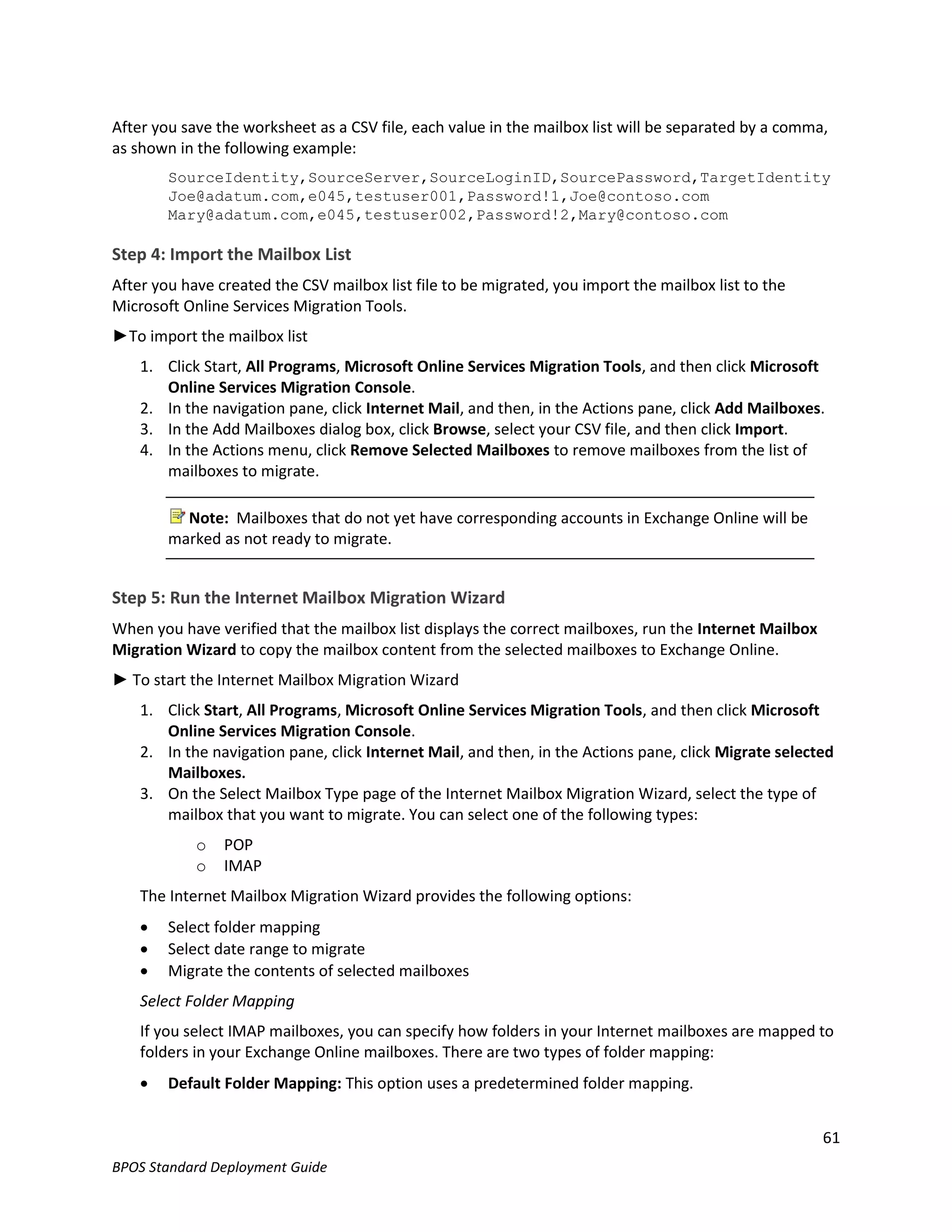 After you save the worksheet as a CSV file, each value in the mailbox list will be separated by a comma,
as shown in the following example:
        SourceIdentity,SourceServer,SourceLoginID,SourcePassword,TargetIdentity
        Joe@adatum.com,e045,testuser001,Password!1,Joe@contoso.com
        Mary@adatum.com,e045,testuser002,Password!2,Mary@contoso.com

Step 4: Import the Mailbox List
After you have created the CSV mailbox list file to be migrated, you import the mailbox list to the
Microsoft Online Services Migration Tools.
►To import the mailbox list
    1. Click Start, All Programs, Microsoft Online Services Migration Tools, and then click Microsoft
       Online Services Migration Console.
    2. In the navigation pane, click Internet Mail, and then, in the Actions pane, click Add Mailboxes.
    3. In the Add Mailboxes dialog box, click Browse, select your CSV file, and then click Import.
    4. In the Actions menu, click Remove Selected Mailboxes to remove mailboxes from the list of
       mailboxes to migrate.

          Note: Mailboxes that do not yet have corresponding accounts in Exchange Online will be
        marked as not ready to migrate.


Step 5: Run the Internet Mailbox Migration Wizard
When you have verified that the mailbox list displays the correct mailboxes, run the Internet Mailbox
Migration Wizard to copy the mailbox content from the selected mailboxes to Exchange Online.
► To start the Internet Mailbox Migration Wizard
    1. Click Start, All Programs, Microsoft Online Services Migration Tools, and then click Microsoft
       Online Services Migration Console.
    2. In the navigation pane, click Internet Mail, and then, in the Actions pane, click Migrate selected
       Mailboxes.
    3. On the Select Mailbox Type page of the Internet Mailbox Migration Wizard, select the type of
       mailbox that you want to migrate. You can select one of the following types:
            o   POP
            o   IMAP
    The Internet Mailbox Migration Wizard provides the following options:
       Select folder mapping
       Select date range to migrate
       Migrate the contents of selected mailboxes
    Select Folder Mapping
    If you select IMAP mailboxes, you can specify how folders in your Internet mailboxes are mapped to
    folders in your Exchange Online mailboxes. There are two types of folder mapping:
       Default Folder Mapping: This option uses a predetermined folder mapping.


                                                                                                        61
BPOS Standard Deployment Guide
 