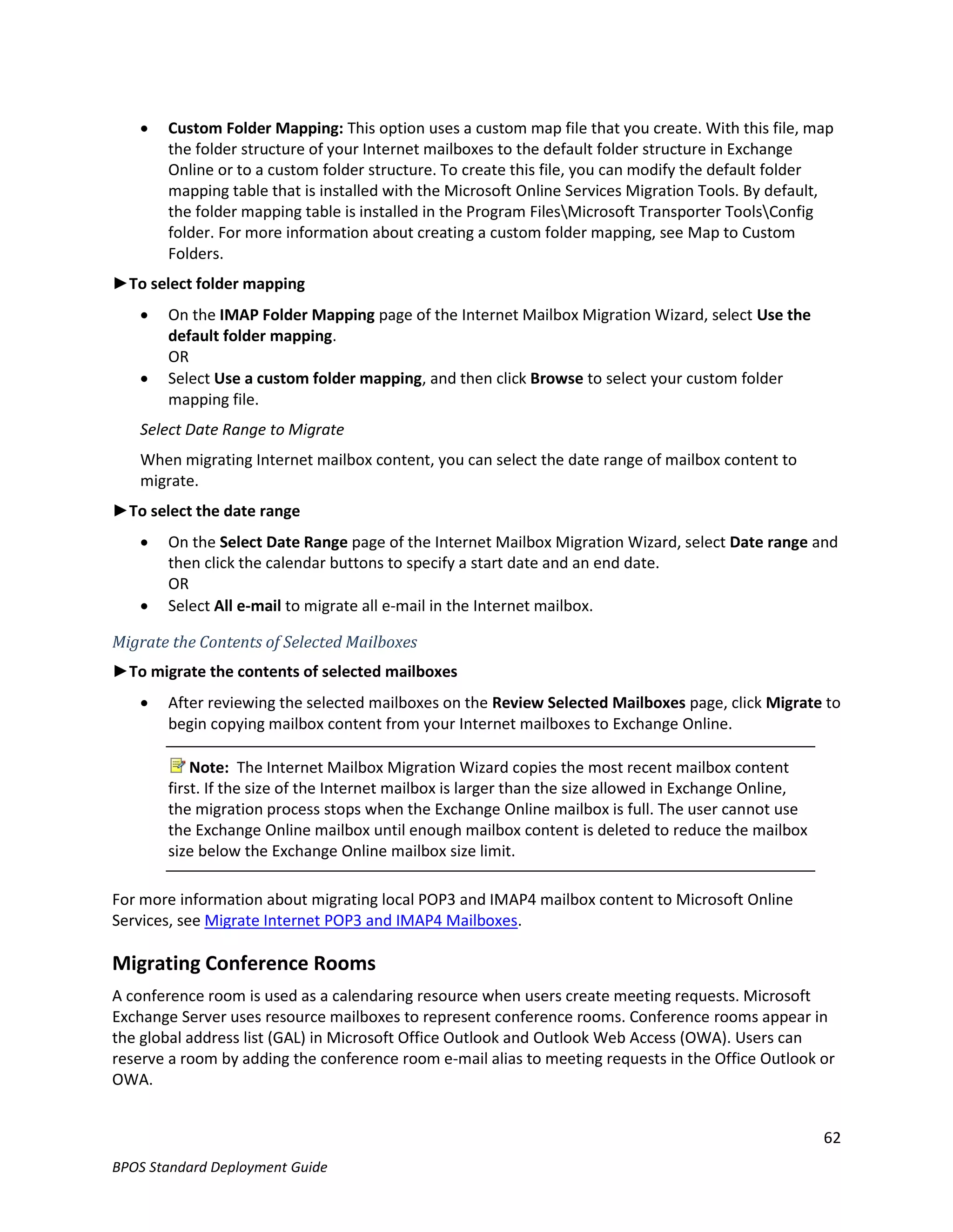    Custom Folder Mapping: This option uses a custom map file that you create. With this file, map
       the folder structure of your Internet mailboxes to the default folder structure in Exchange
       Online or to a custom folder structure. To create this file, you can modify the default folder
       mapping table that is installed with the Microsoft Online Services Migration Tools. By default,
       the folder mapping table is installed in the Program FilesMicrosoft Transporter ToolsConfig
       folder. For more information about creating a custom folder mapping, see Map to Custom
       Folders.
►To select folder mapping
      On the IMAP Folder Mapping page of the Internet Mailbox Migration Wizard, select Use the
       default folder mapping.
       OR
      Select Use a custom folder mapping, and then click Browse to select your custom folder
       mapping file.
   Select Date Range to Migrate
   When migrating Internet mailbox content, you can select the date range of mailbox content to
   migrate.
►To select the date range
      On the Select Date Range page of the Internet Mailbox Migration Wizard, select Date range and
       then click the calendar buttons to specify a start date and an end date.
       OR
      Select All e-mail to migrate all e-mail in the Internet mailbox.

Migrate the Contents of Selected Mailboxes
►To migrate the contents of selected mailboxes
      After reviewing the selected mailboxes on the Review Selected Mailboxes page, click Migrate to
       begin copying mailbox content from your Internet mailboxes to Exchange Online.

           Note: The Internet Mailbox Migration Wizard copies the most recent mailbox content
       first. If the size of the Internet mailbox is larger than the size allowed in Exchange Online,
       the migration process stops when the Exchange Online mailbox is full. The user cannot use
       the Exchange Online mailbox until enough mailbox content is deleted to reduce the mailbox
       size below the Exchange Online mailbox size limit.

For more information about migrating local POP3 and IMAP4 mailbox content to Microsoft Online
Services, see Migrate Internet POP3 and IMAP4 Mailboxes.

Migrating Conference Rooms
A conference room is used as a calendaring resource when users create meeting requests. Microsoft
Exchange Server uses resource mailboxes to represent conference rooms. Conference rooms appear in
the global address list (GAL) in Microsoft Office Outlook and Outlook Web Access (OWA). Users can
reserve a room by adding the conference room e-mail alias to meeting requests in the Office Outlook or
OWA.


                                                                                                        62
BPOS Standard Deployment Guide
 