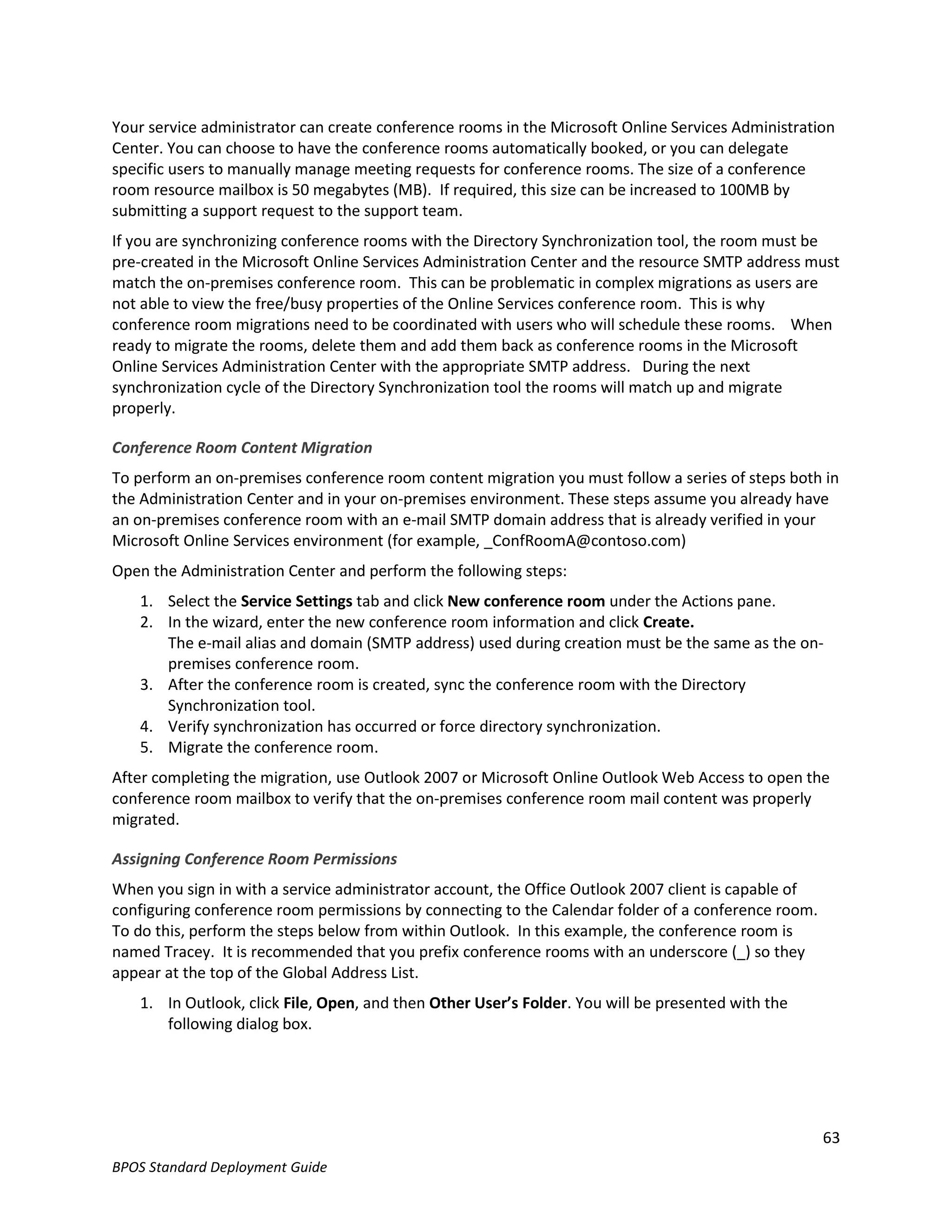 Your service administrator can create conference rooms in the Microsoft Online Services Administration
Center. You can choose to have the conference rooms automatically booked, or you can delegate
specific users to manually manage meeting requests for conference rooms. The size of a conference
room resource mailbox is 50 megabytes (MB). If required, this size can be increased to 100MB by
submitting a support request to the support team.
If you are synchronizing conference rooms with the Directory Synchronization tool, the room must be
pre-created in the Microsoft Online Services Administration Center and the resource SMTP address must
match the on-premises conference room. This can be problematic in complex migrations as users are
not able to view the free/busy properties of the Online Services conference room. This is why
conference room migrations need to be coordinated with users who will schedule these rooms. When
ready to migrate the rooms, delete them and add them back as conference rooms in the Microsoft
Online Services Administration Center with the appropriate SMTP address. During the next
synchronization cycle of the Directory Synchronization tool the rooms will match up and migrate
properly.

Conference Room Content Migration
To perform an on-premises conference room content migration you must follow a series of steps both in
the Administration Center and in your on-premises environment. These steps assume you already have
an on-premises conference room with an e-mail SMTP domain address that is already verified in your
Microsoft Online Services environment (for example, _ConfRoomA@contoso.com)
Open the Administration Center and perform the following steps:
   1. Select the Service Settings tab and click New conference room under the Actions pane.
   2. In the wizard, enter the new conference room information and click Create.
      The e-mail alias and domain (SMTP address) used during creation must be the same as the on-
      premises conference room.
   3. After the conference room is created, sync the conference room with the Directory
      Synchronization tool.
   4. Verify synchronization has occurred or force directory synchronization.
   5. Migrate the conference room.
After completing the migration, use Outlook 2007 or Microsoft Online Outlook Web Access to open the
conference room mailbox to verify that the on-premises conference room mail content was properly
migrated.

Assigning Conference Room Permissions
When you sign in with a service administrator account, the Office Outlook 2007 client is capable of
configuring conference room permissions by connecting to the Calendar folder of a conference room.
To do this, perform the steps below from within Outlook. In this example, the conference room is
named Tracey. It is recommended that you prefix conference rooms with an underscore (_) so they
appear at the top of the Global Address List.
   1. In Outlook, click File, Open, and then Other User’s Folder. You will be presented with the
      following dialog box.




                                                                                                      63
BPOS Standard Deployment Guide
 