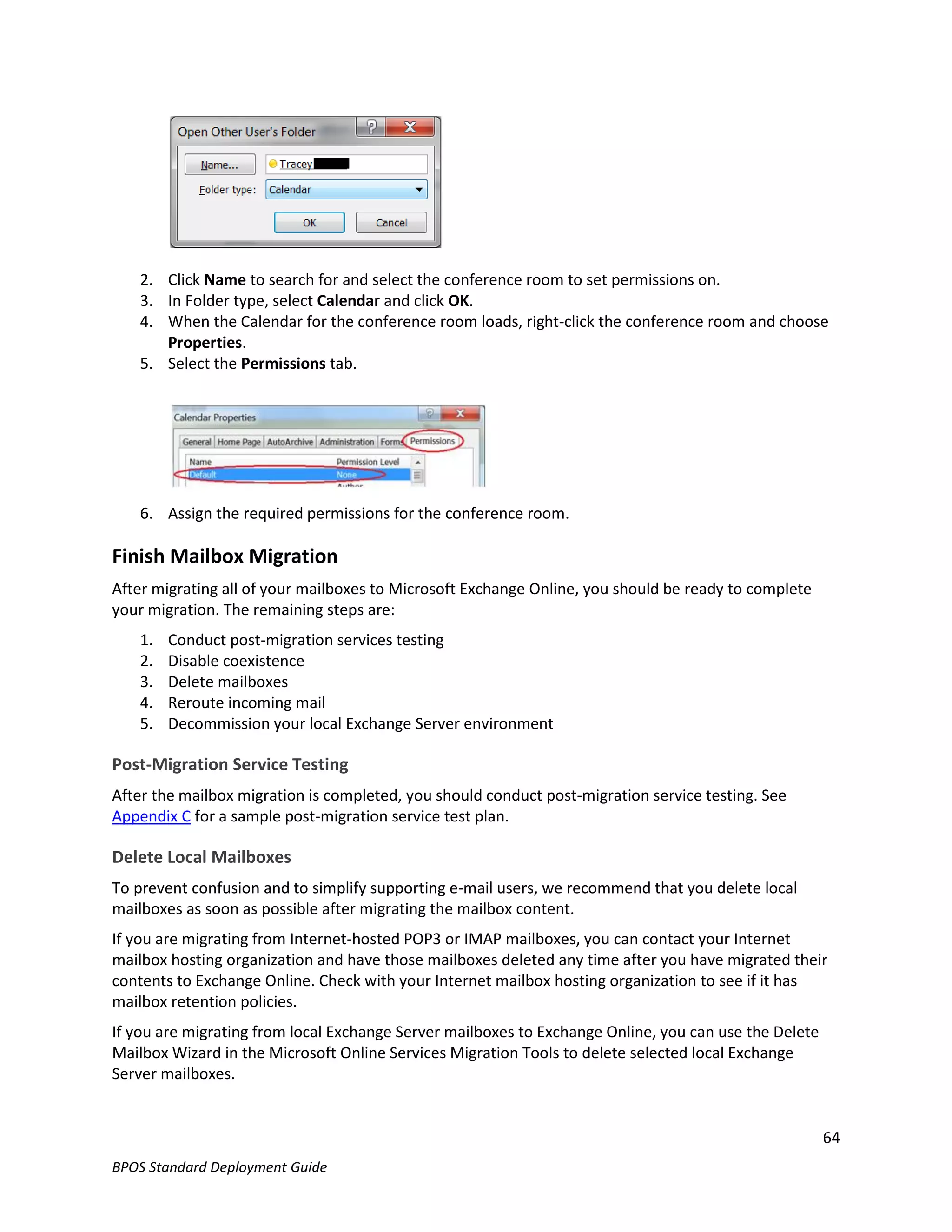 2. Click Name to search for and select the conference room to set permissions on.
   3. In Folder type, select Calendar and click OK.
   4. When the Calendar for the conference room loads, right-click the conference room and choose
      Properties.
   5. Select the Permissions tab.




   6. Assign the required permissions for the conference room.

Finish Mailbox Migration
After migrating all of your mailboxes to Microsoft Exchange Online, you should be ready to complete
your migration. The remaining steps are:
   1.   Conduct post-migration services testing
   2.   Disable coexistence
   3.   Delete mailboxes
   4.   Reroute incoming mail
   5.   Decommission your local Exchange Server environment

Post-Migration Service Testing
After the mailbox migration is completed, you should conduct post-migration service testing. See
Appendix C for a sample post-migration service test plan.

Delete Local Mailboxes
To prevent confusion and to simplify supporting e-mail users, we recommend that you delete local
mailboxes as soon as possible after migrating the mailbox content.
If you are migrating from Internet-hosted POP3 or IMAP mailboxes, you can contact your Internet
mailbox hosting organization and have those mailboxes deleted any time after you have migrated their
contents to Exchange Online. Check with your Internet mailbox hosting organization to see if it has
mailbox retention policies.
If you are migrating from local Exchange Server mailboxes to Exchange Online, you can use the Delete
Mailbox Wizard in the Microsoft Online Services Migration Tools to delete selected local Exchange
Server mailboxes.


                                                                                                       64
BPOS Standard Deployment Guide
 