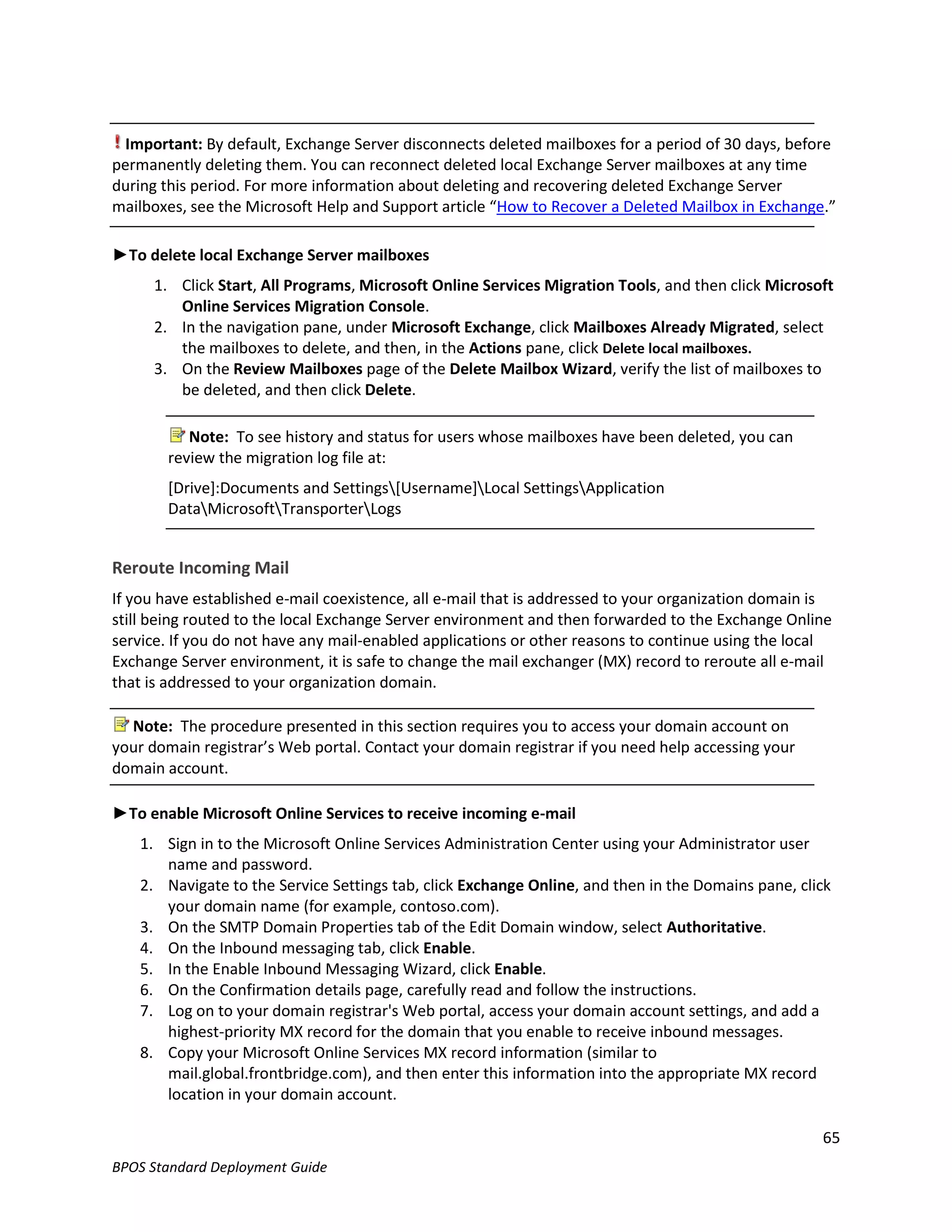 Important: By default, Exchange Server disconnects deleted mailboxes for a period of 30 days, before
permanently deleting them. You can reconnect deleted local Exchange Server mailboxes at any time
during this period. For more information about deleting and recovering deleted Exchange Server
mailboxes, see the Microsoft Help and Support article “How to Recover a Deleted Mailbox in Exchange.”

►To delete local Exchange Server mailboxes
      1. Click Start, All Programs, Microsoft Online Services Migration Tools, and then click Microsoft
         Online Services Migration Console.
      2. In the navigation pane, under Microsoft Exchange, click Mailboxes Already Migrated, select
         the mailboxes to delete, and then, in the Actions pane, click Delete local mailboxes.
      3. On the Review Mailboxes page of the Delete Mailbox Wizard, verify the list of mailboxes to
         be deleted, and then click Delete.

           Note: To see history and status for users whose mailboxes have been deleted, you can
        review the migration log file at:
        [Drive]:Documents and Settings[Username]Local SettingsApplication
        DataMicrosoftTransporterLogs


Reroute Incoming Mail
If you have established e-mail coexistence, all e-mail that is addressed to your organization domain is
still being routed to the local Exchange Server environment and then forwarded to the Exchange Online
service. If you do not have any mail-enabled applications or other reasons to continue using the local
Exchange Server environment, it is safe to change the mail exchanger (MX) record to reroute all e-mail
that is addressed to your organization domain.

  Note: The procedure presented in this section requires you to access your domain account on
your domain registrar’s Web portal. Contact your domain registrar if you need help accessing your
domain account.

►To enable Microsoft Online Services to receive incoming e-mail
    1. Sign in to the Microsoft Online Services Administration Center using your Administrator user
       name and password.
    2. Navigate to the Service Settings tab, click Exchange Online, and then in the Domains pane, click
       your domain name (for example, contoso.com).
    3. On the SMTP Domain Properties tab of the Edit Domain window, select Authoritative.
    4. On the Inbound messaging tab, click Enable.
    5. In the Enable Inbound Messaging Wizard, click Enable.
    6. On the Confirmation details page, carefully read and follow the instructions.
    7. Log on to your domain registrar's Web portal, access your domain account settings, and add a
       highest-priority MX record for the domain that you enable to receive inbound messages.
    8. Copy your Microsoft Online Services MX record information (similar to
       mail.global.frontbridge.com), and then enter this information into the appropriate MX record
       location in your domain account.

                                                                                                     65
BPOS Standard Deployment Guide
 