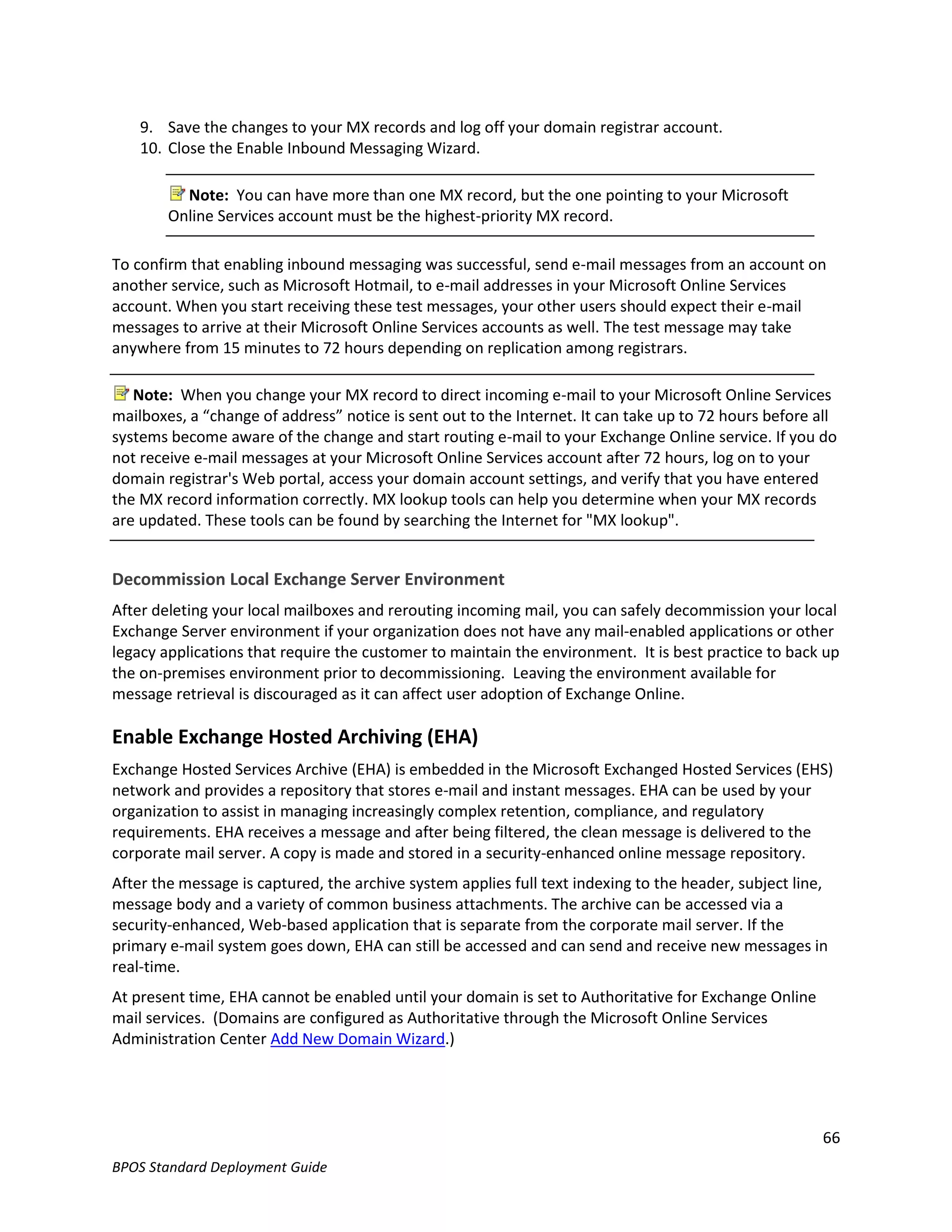 9. Save the changes to your MX records and log off your domain registrar account.
    10. Close the Enable Inbound Messaging Wizard.

          Note: You can have more than one MX record, but the one pointing to your Microsoft
        Online Services account must be the highest-priority MX record.

To confirm that enabling inbound messaging was successful, send e-mail messages from an account on
another service, such as Microsoft Hotmail, to e-mail addresses in your Microsoft Online Services
account. When you start receiving these test messages, your other users should expect their e-mail
messages to arrive at their Microsoft Online Services accounts as well. The test message may take
anywhere from 15 minutes to 72 hours depending on replication among registrars.

   Note: When you change your MX record to direct incoming e-mail to your Microsoft Online Services
mailboxes, a “change of address” notice is sent out to the Internet. It can take up to 72 hours before all
systems become aware of the change and start routing e-mail to your Exchange Online service. If you do
not receive e-mail messages at your Microsoft Online Services account after 72 hours, log on to your
domain registrar's Web portal, access your domain account settings, and verify that you have entered
the MX record information correctly. MX lookup tools can help you determine when your MX records
are updated. These tools can be found by searching the Internet for "MX lookup".


Decommission Local Exchange Server Environment
After deleting your local mailboxes and rerouting incoming mail, you can safely decommission your local
Exchange Server environment if your organization does not have any mail-enabled applications or other
legacy applications that require the customer to maintain the environment. It is best practice to back up
the on-premises environment prior to decommissioning. Leaving the environment available for
message retrieval is discouraged as it can affect user adoption of Exchange Online.

Enable Exchange Hosted Archiving (EHA)
Exchange Hosted Services Archive (EHA) is embedded in the Microsoft Exchanged Hosted Services (EHS)
network and provides a repository that stores e-mail and instant messages. EHA can be used by your
organization to assist in managing increasingly complex retention, compliance, and regulatory
requirements. EHA receives a message and after being filtered, the clean message is delivered to the
corporate mail server. A copy is made and stored in a security-enhanced online message repository.
After the message is captured, the archive system applies full text indexing to the header, subject line,
message body and a variety of common business attachments. The archive can be accessed via a
security-enhanced, Web-based application that is separate from the corporate mail server. If the
primary e-mail system goes down, EHA can still be accessed and can send and receive new messages in
real-time.
At present time, EHA cannot be enabled until your domain is set to Authoritative for Exchange Online
mail services. (Domains are configured as Authoritative through the Microsoft Online Services
Administration Center Add New Domain Wizard.)




                                                                                                        66
BPOS Standard Deployment Guide
 