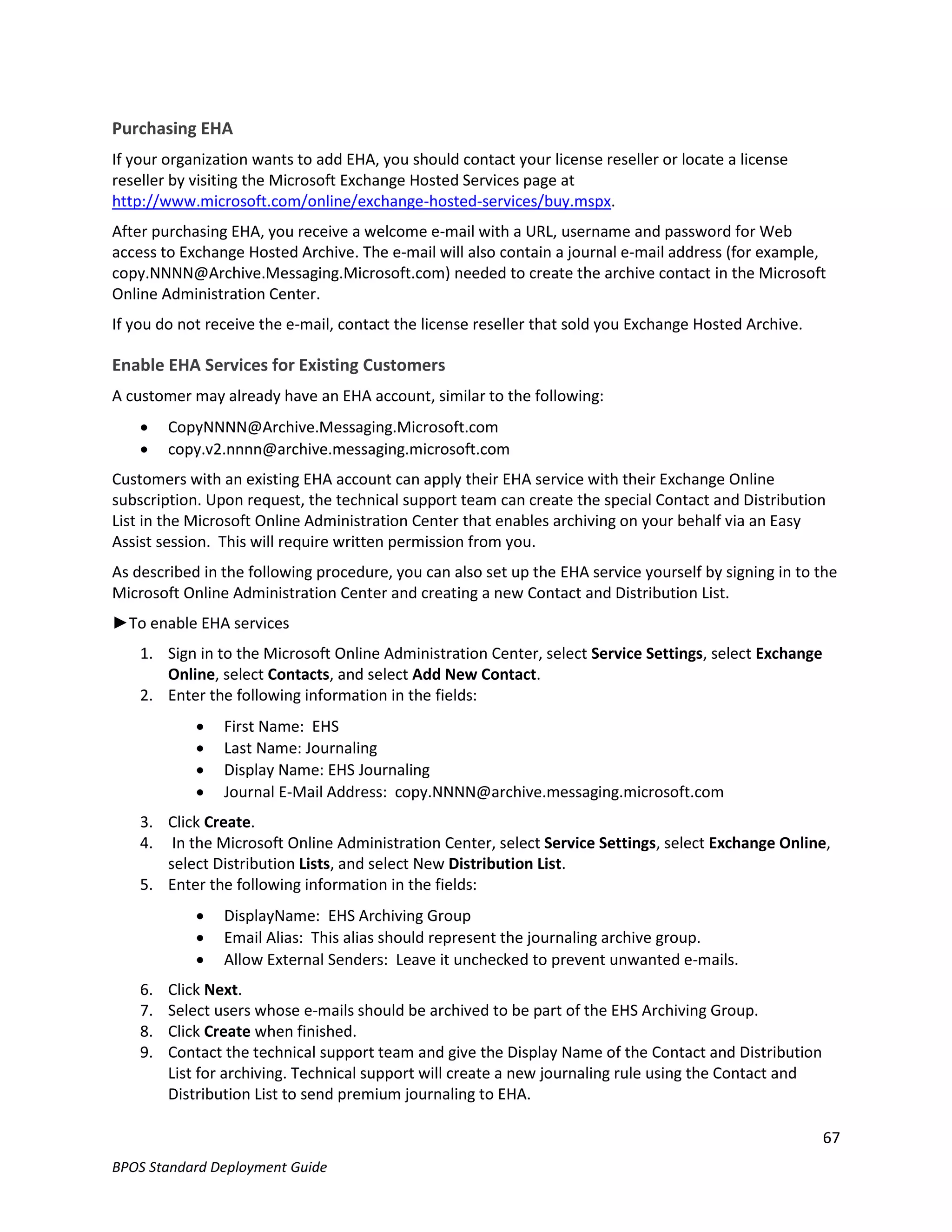 Purchasing EHA
If your organization wants to add EHA, you should contact your license reseller or locate a license
reseller by visiting the Microsoft Exchange Hosted Services page at
http://www.microsoft.com/online/exchange-hosted-services/buy.mspx.
After purchasing EHA, you receive a welcome e-mail with a URL, username and password for Web
access to Exchange Hosted Archive. The e-mail will also contain a journal e-mail address (for example,
copy.NNNN@Archive.Messaging.Microsoft.com) needed to create the archive contact in the Microsoft
Online Administration Center.
If you do not receive the e-mail, contact the license reseller that sold you Exchange Hosted Archive.

Enable EHA Services for Existing Customers
A customer may already have an EHA account, similar to the following:
        CopyNNNN@Archive.Messaging.Microsoft.com
        copy.v2.nnnn@archive.messaging.microsoft.com
Customers with an existing EHA account can apply their EHA service with their Exchange Online
subscription. Upon request, the technical support team can create the special Contact and Distribution
List in the Microsoft Online Administration Center that enables archiving on your behalf via an Easy
Assist session. This will require written permission from you.
As described in the following procedure, you can also set up the EHA service yourself by signing in to the
Microsoft Online Administration Center and creating a new Contact and Distribution List.
►To enable EHA services
    1. Sign in to the Microsoft Online Administration Center, select Service Settings, select Exchange
       Online, select Contacts, and select Add New Contact.
    2. Enter the following information in the fields:
               First Name: EHS
               Last Name: Journaling
               Display Name: EHS Journaling
               Journal E-Mail Address: copy.NNNN@archive.messaging.microsoft.com
    3. Click Create.
    4. In the Microsoft Online Administration Center, select Service Settings, select Exchange Online,
       select Distribution Lists, and select New Distribution List.
    5. Enter the following information in the fields:
               DisplayName: EHS Archiving Group
               Email Alias: This alias should represent the journaling archive group.
               Allow External Senders: Leave it unchecked to prevent unwanted e-mails.
    6.   Click Next.
    7.   Select users whose e-mails should be archived to be part of the EHS Archiving Group.
    8.   Click Create when finished.
    9.   Contact the technical support team and give the Display Name of the Contact and Distribution
         List for archiving. Technical support will create a new journaling rule using the Contact and
         Distribution List to send premium journaling to EHA.

                                                                                                         67
BPOS Standard Deployment Guide
 