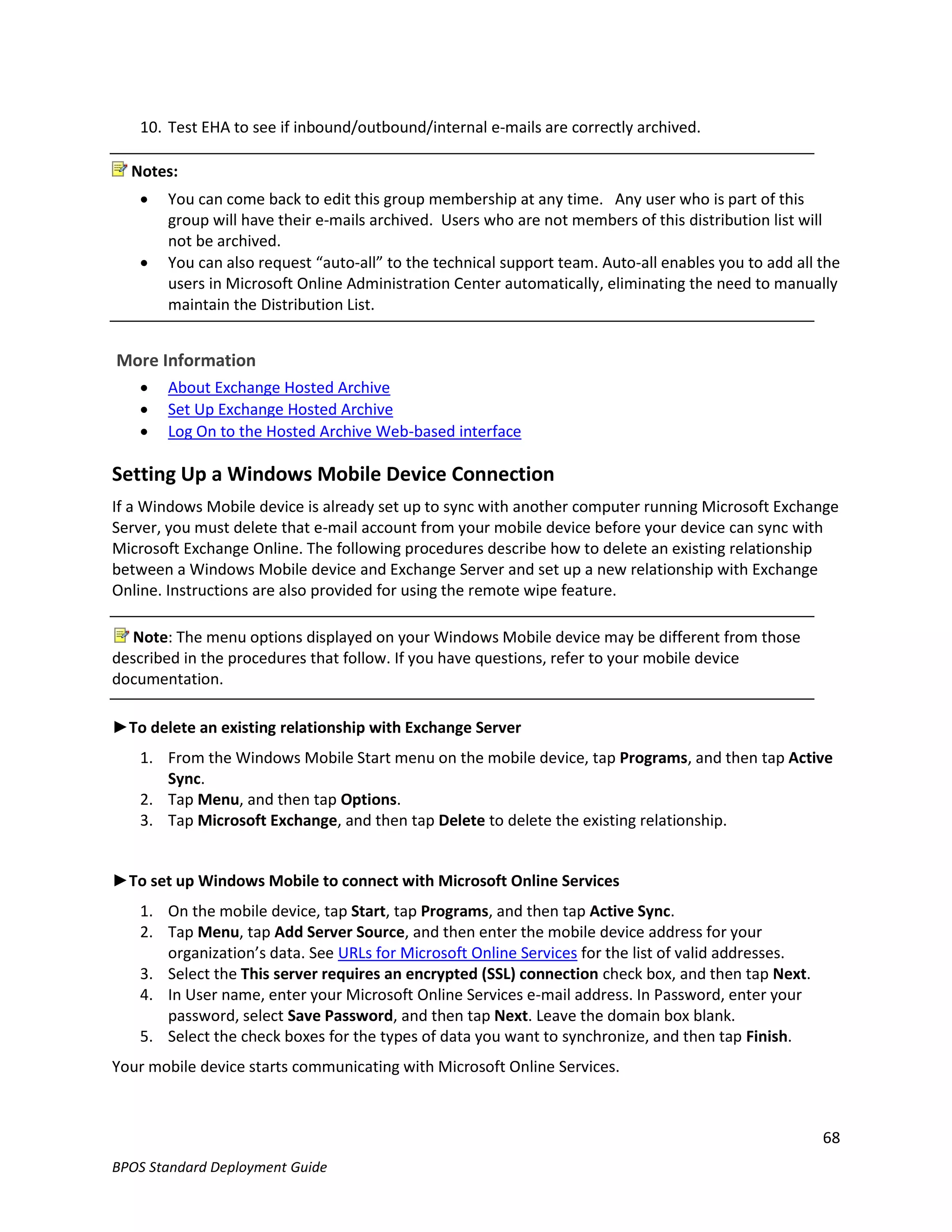 10. Test EHA to see if inbound/outbound/internal e-mails are correctly archived.

  Notes:
      You can come back to edit this group membership at any time. Any user who is part of this
       group will have their e-mails archived. Users who are not members of this distribution list will
       not be archived.
      You can also request “auto-all” to the technical support team. Auto-all enables you to add all the
       users in Microsoft Online Administration Center automatically, eliminating the need to manually
       maintain the Distribution List.


More Information
      About Exchange Hosted Archive
      Set Up Exchange Hosted Archive
      Log On to the Hosted Archive Web-based interface

Setting Up a Windows Mobile Device Connection
If a Windows Mobile device is already set up to sync with another computer running Microsoft Exchange
Server, you must delete that e-mail account from your mobile device before your device can sync with
Microsoft Exchange Online. The following procedures describe how to delete an existing relationship
between a Windows Mobile device and Exchange Server and set up a new relationship with Exchange
Online. Instructions are also provided for using the remote wipe feature.

   Note: The menu options displayed on your Windows Mobile device may be different from those
described in the procedures that follow. If you have questions, refer to your mobile device
documentation.

►To delete an existing relationship with Exchange Server
   1. From the Windows Mobile Start menu on the mobile device, tap Programs, and then tap Active
      Sync.
   2. Tap Menu, and then tap Options.
   3. Tap Microsoft Exchange, and then tap Delete to delete the existing relationship.


►To set up Windows Mobile to connect with Microsoft Online Services
   1. On the mobile device, tap Start, tap Programs, and then tap Active Sync.
   2. Tap Menu, tap Add Server Source, and then enter the mobile device address for your
      organization’s data. See URLs for Microsoft Online Services for the list of valid addresses.
   3. Select the This server requires an encrypted (SSL) connection check box, and then tap Next.
   4. In User name, enter your Microsoft Online Services e-mail address. In Password, enter your
      password, select Save Password, and then tap Next. Leave the domain box blank.
   5. Select the check boxes for the types of data you want to synchronize, and then tap Finish.
Your mobile device starts communicating with Microsoft Online Services.



                                                                                                      68
BPOS Standard Deployment Guide
 