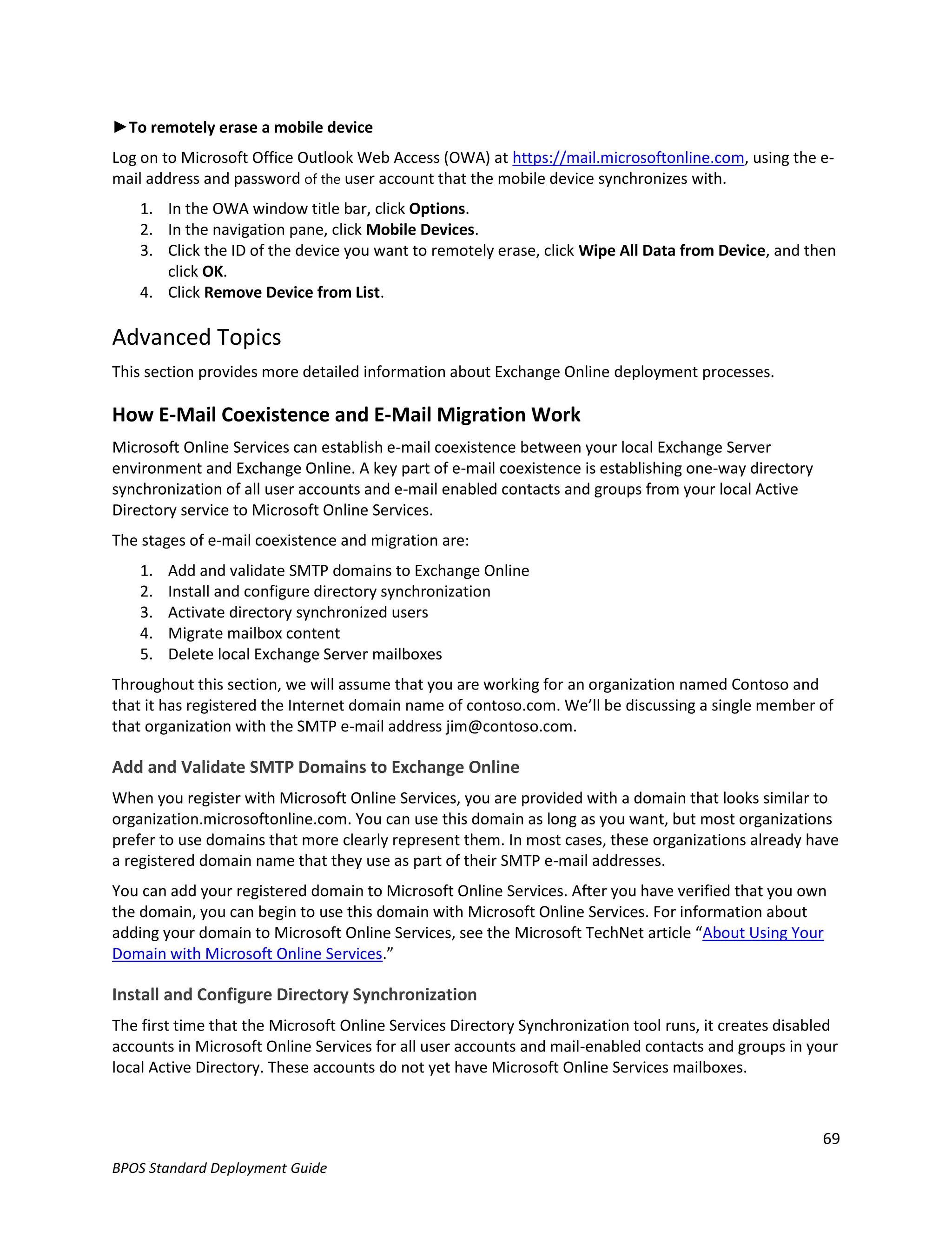 ►To remotely erase a mobile device
Log on to Microsoft Office Outlook Web Access (OWA) at https://mail.microsoftonline.com, using the e-
mail address and password of the user account that the mobile device synchronizes with.
    1. In the OWA window title bar, click Options.
    2. In the navigation pane, click Mobile Devices.
    3. Click the ID of the device you want to remotely erase, click Wipe All Data from Device, and then
       click OK.
    4. Click Remove Device from List.

Advanced Topics
This section provides more detailed information about Exchange Online deployment processes.

How E-Mail Coexistence and E-Mail Migration Work
Microsoft Online Services can establish e-mail coexistence between your local Exchange Server
environment and Exchange Online. A key part of e-mail coexistence is establishing one-way directory
synchronization of all user accounts and e-mail enabled contacts and groups from your local Active
Directory service to Microsoft Online Services.
The stages of e-mail coexistence and migration are:
    1.   Add and validate SMTP domains to Exchange Online
    2.   Install and configure directory synchronization
    3.   Activate directory synchronized users
    4.   Migrate mailbox content
    5.   Delete local Exchange Server mailboxes
Throughout this section, we will assume that you are working for an organization named Contoso and
that it has registered the Internet domain name of contoso.com. We’ll be discussing a single member of
that organization with the SMTP e-mail address jim@contoso.com.

Add and Validate SMTP Domains to Exchange Online
When you register with Microsoft Online Services, you are provided with a domain that looks similar to
organization.microsoftonline.com. You can use this domain as long as you want, but most organizations
prefer to use domains that more clearly represent them. In most cases, these organizations already have
a registered domain name that they use as part of their SMTP e-mail addresses.
You can add your registered domain to Microsoft Online Services. After you have verified that you own
the domain, you can begin to use this domain with Microsoft Online Services. For information about
adding your domain to Microsoft Online Services, see the Microsoft TechNet article “About Using Your
Domain with Microsoft Online Services.”

Install and Configure Directory Synchronization
The first time that the Microsoft Online Services Directory Synchronization tool runs, it creates disabled
accounts in Microsoft Online Services for all user accounts and mail-enabled contacts and groups in your
local Active Directory. These accounts do not yet have Microsoft Online Services mailboxes.



                                                                                                       69
BPOS Standard Deployment Guide
 