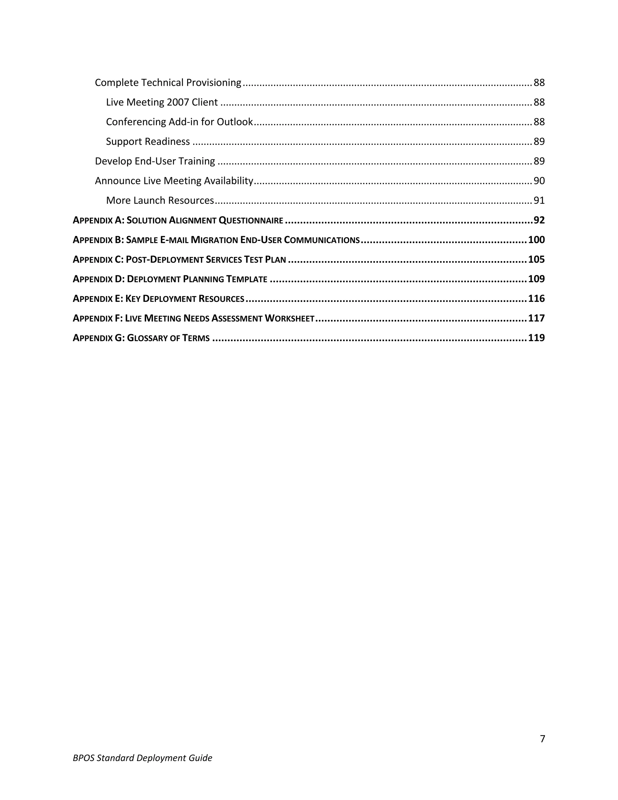 Complete Technical Provisioning ........................................................................................................ 88
         Live Meeting 2007 Client ................................................................................................................ 88
         Conferencing Add-in for Outlook .................................................................................................... 88
         Support Readiness .......................................................................................................................... 89
      Develop End-User Training ................................................................................................................. 89
      Announce Live Meeting Availability .................................................................................................... 90
         More Launch Resources .................................................................................................................. 91
APPENDIX A: SOLUTION ALIGNMENT QUESTIONNAIRE .................................................................................. 92
APPENDIX B: SAMPLE E-MAIL MIGRATION END-USER COMMUNICATIONS ....................................................... 100
APPENDIX C: POST-DEPLOYMENT SERVICES TEST PLAN ............................................................................... 105
APPENDIX D: DEPLOYMENT PLANNING TEMPLATE ..................................................................................... 109
APPENDIX E: KEY DEPLOYMENT RESOURCES ............................................................................................. 116
APPENDIX F: LIVE MEETING NEEDS ASSESSMENT WORKSHEET ...................................................................... 117
APPENDIX G: GLOSSARY OF TERMS ........................................................................................................ 119




                                                                                                                                                      7
BPOS Standard Deployment Guide
 