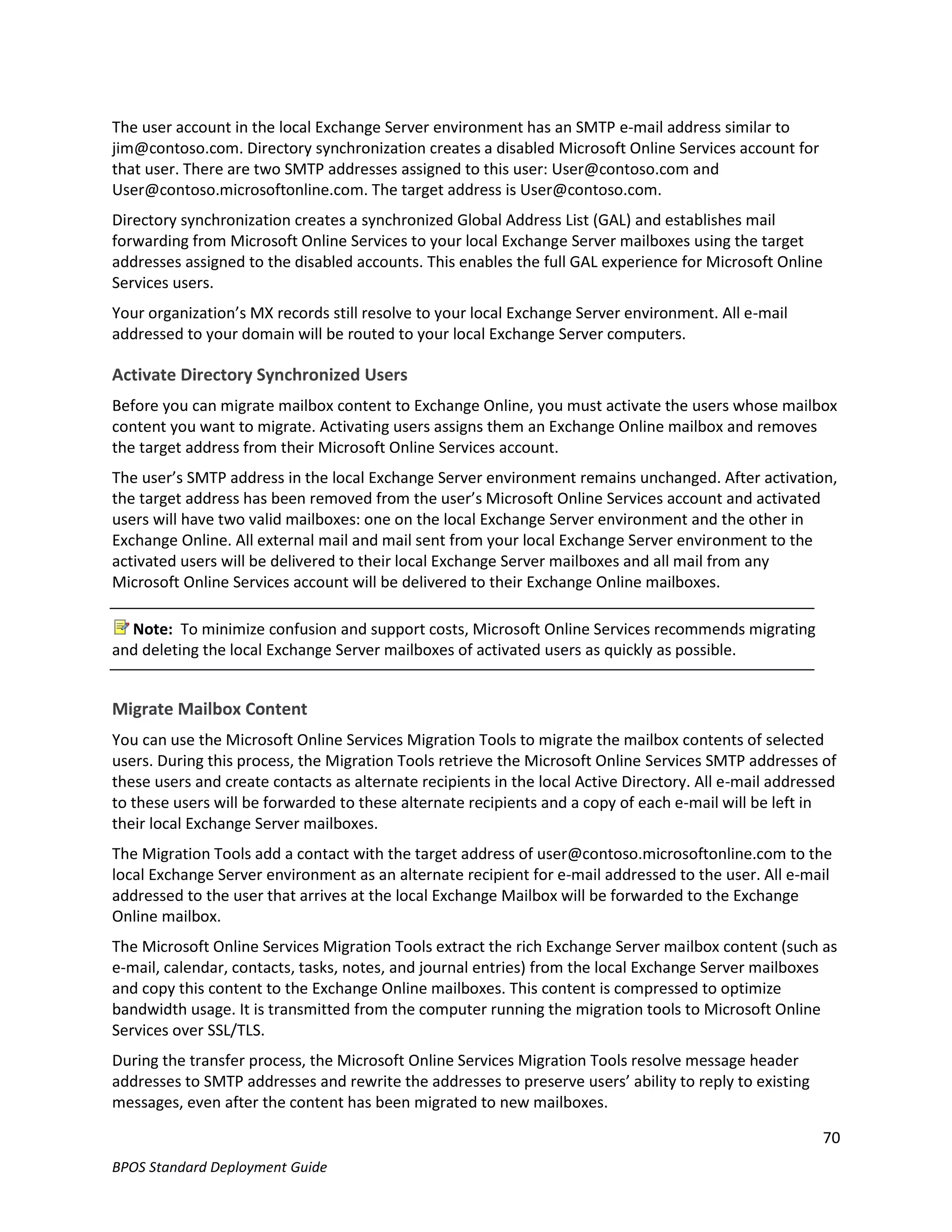 The user account in the local Exchange Server environment has an SMTP e-mail address similar to
jim@contoso.com. Directory synchronization creates a disabled Microsoft Online Services account for
that user. There are two SMTP addresses assigned to this user: User@contoso.com and
User@contoso.microsoftonline.com. The target address is User@contoso.com.
Directory synchronization creates a synchronized Global Address List (GAL) and establishes mail
forwarding from Microsoft Online Services to your local Exchange Server mailboxes using the target
addresses assigned to the disabled accounts. This enables the full GAL experience for Microsoft Online
Services users.
Your organization’s MX records still resolve to your local Exchange Server environment. All e-mail
addressed to your domain will be routed to your local Exchange Server computers.

Activate Directory Synchronized Users
Before you can migrate mailbox content to Exchange Online, you must activate the users whose mailbox
content you want to migrate. Activating users assigns them an Exchange Online mailbox and removes
the target address from their Microsoft Online Services account.
The user’s SMTP address in the local Exchange Server environment remains unchanged. After activation,
the target address has been removed from the user’s Microsoft Online Services account and activated
users will have two valid mailboxes: one on the local Exchange Server environment and the other in
Exchange Online. All external mail and mail sent from your local Exchange Server environment to the
activated users will be delivered to their local Exchange Server mailboxes and all mail from any
Microsoft Online Services account will be delivered to their Exchange Online mailboxes.

  Note: To minimize confusion and support costs, Microsoft Online Services recommends migrating
and deleting the local Exchange Server mailboxes of activated users as quickly as possible.


Migrate Mailbox Content
You can use the Microsoft Online Services Migration Tools to migrate the mailbox contents of selected
users. During this process, the Migration Tools retrieve the Microsoft Online Services SMTP addresses of
these users and create contacts as alternate recipients in the local Active Directory. All e-mail addressed
to these users will be forwarded to these alternate recipients and a copy of each e-mail will be left in
their local Exchange Server mailboxes.
The Migration Tools add a contact with the target address of user@contoso.microsoftonline.com to the
local Exchange Server environment as an alternate recipient for e-mail addressed to the user. All e-mail
addressed to the user that arrives at the local Exchange Mailbox will be forwarded to the Exchange
Online mailbox.
The Microsoft Online Services Migration Tools extract the rich Exchange Server mailbox content (such as
e-mail, calendar, contacts, tasks, notes, and journal entries) from the local Exchange Server mailboxes
and copy this content to the Exchange Online mailboxes. This content is compressed to optimize
bandwidth usage. It is transmitted from the computer running the migration tools to Microsoft Online
Services over SSL/TLS.
During the transfer process, the Microsoft Online Services Migration Tools resolve message header
addresses to SMTP addresses and rewrite the addresses to preserve users’ ability to reply to existing
messages, even after the content has been migrated to new mailboxes.

                                                                                                         70
BPOS Standard Deployment Guide
 