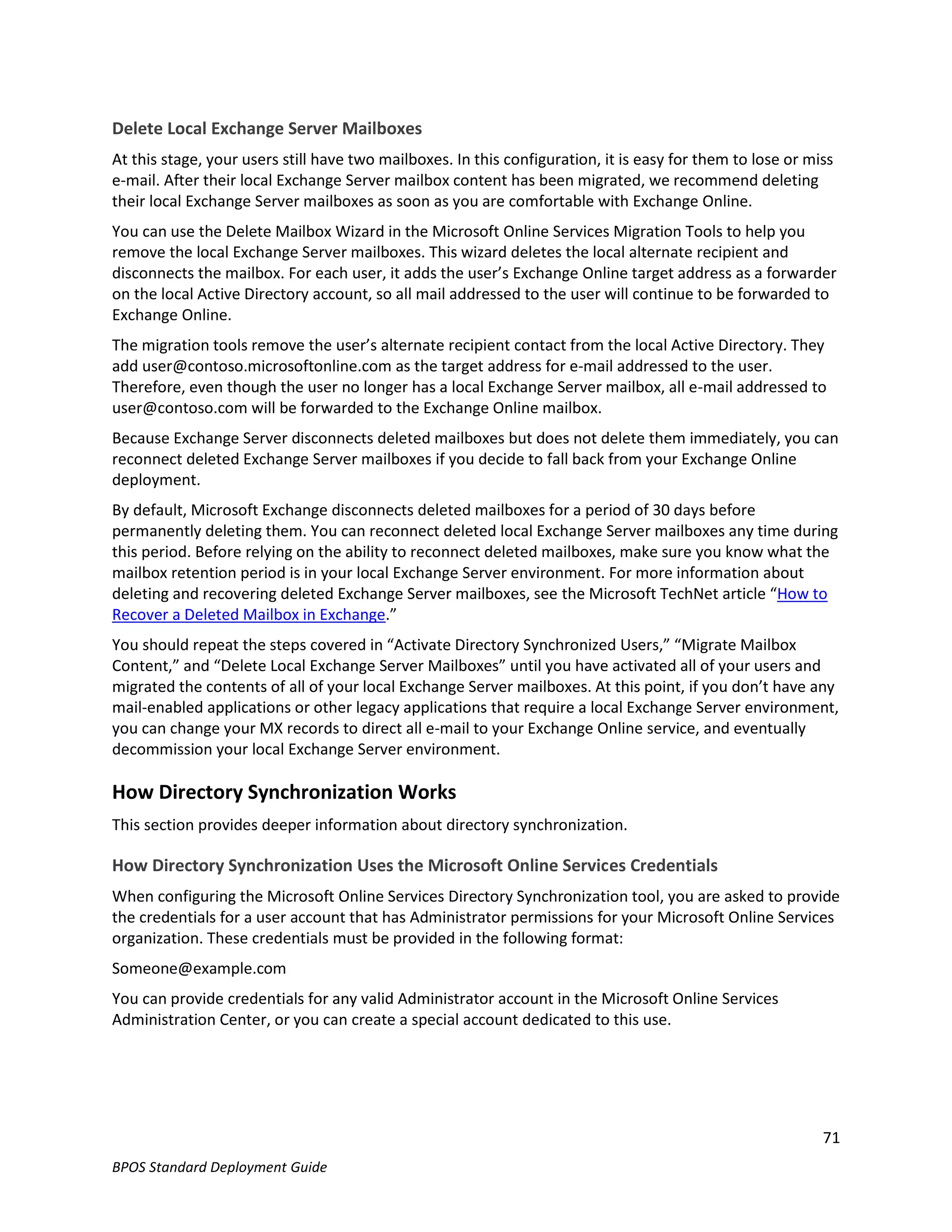 Delete Local Exchange Server Mailboxes
At this stage, your users still have two mailboxes. In this configuration, it is easy for them to lose or miss
e-mail. After their local Exchange Server mailbox content has been migrated, we recommend deleting
their local Exchange Server mailboxes as soon as you are comfortable with Exchange Online.
You can use the Delete Mailbox Wizard in the Microsoft Online Services Migration Tools to help you
remove the local Exchange Server mailboxes. This wizard deletes the local alternate recipient and
disconnects the mailbox. For each user, it adds the user’s Exchange Online target address as a forwarder
on the local Active Directory account, so all mail addressed to the user will continue to be forwarded to
Exchange Online.
The migration tools remove the user’s alternate recipient contact from the local Active Directory. They
add user@contoso.microsoftonline.com as the target address for e-mail addressed to the user.
Therefore, even though the user no longer has a local Exchange Server mailbox, all e-mail addressed to
user@contoso.com will be forwarded to the Exchange Online mailbox.
Because Exchange Server disconnects deleted mailboxes but does not delete them immediately, you can
reconnect deleted Exchange Server mailboxes if you decide to fall back from your Exchange Online
deployment.
By default, Microsoft Exchange disconnects deleted mailboxes for a period of 30 days before
permanently deleting them. You can reconnect deleted local Exchange Server mailboxes any time during
this period. Before relying on the ability to reconnect deleted mailboxes, make sure you know what the
mailbox retention period is in your local Exchange Server environment. For more information about
deleting and recovering deleted Exchange Server mailboxes, see the Microsoft TechNet article “How to
Recover a Deleted Mailbox in Exchange.”
You should repeat the steps covered in “Activate Directory Synchronized Users,” “Migrate Mailbox
Content,” and “Delete Local Exchange Server Mailboxes” until you have activated all of your users and
migrated the contents of all of your local Exchange Server mailboxes. At this point, if you don’t have any
mail-enabled applications or other legacy applications that require a local Exchange Server environment,
you can change your MX records to direct all e-mail to your Exchange Online service, and eventually
decommission your local Exchange Server environment.

How Directory Synchronization Works
This section provides deeper information about directory synchronization.

How Directory Synchronization Uses the Microsoft Online Services Credentials
When configuring the Microsoft Online Services Directory Synchronization tool, you are asked to provide
the credentials for a user account that has Administrator permissions for your Microsoft Online Services
organization. These credentials must be provided in the following format:
Someone@example.com
You can provide credentials for any valid Administrator account in the Microsoft Online Services
Administration Center, or you can create a special account dedicated to this use.




                                                                                                            71
BPOS Standard Deployment Guide
 