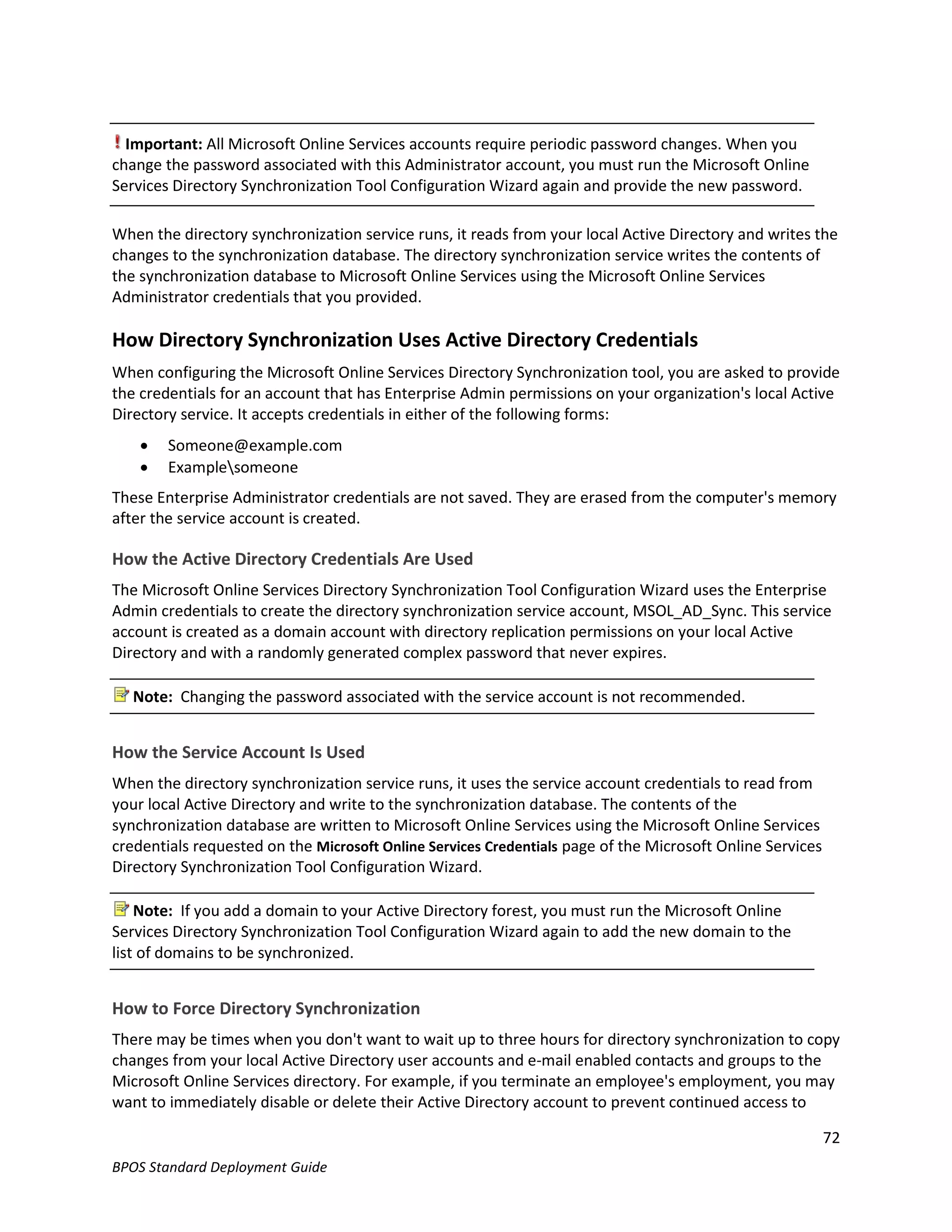 Important: All Microsoft Online Services accounts require periodic password changes. When you
change the password associated with this Administrator account, you must run the Microsoft Online
Services Directory Synchronization Tool Configuration Wizard again and provide the new password.

When the directory synchronization service runs, it reads from your local Active Directory and writes the
changes to the synchronization database. The directory synchronization service writes the contents of
the synchronization database to Microsoft Online Services using the Microsoft Online Services
Administrator credentials that you provided.

How Directory Synchronization Uses Active Directory Credentials
When configuring the Microsoft Online Services Directory Synchronization tool, you are asked to provide
the credentials for an account that has Enterprise Admin permissions on your organization's local Active
Directory service. It accepts credentials in either of the following forms:
       Someone@example.com
       Examplesomeone
These Enterprise Administrator credentials are not saved. They are erased from the computer's memory
after the service account is created.

How the Active Directory Credentials Are Used
The Microsoft Online Services Directory Synchronization Tool Configuration Wizard uses the Enterprise
Admin credentials to create the directory synchronization service account, MSOL_AD_Sync. This service
account is created as a domain account with directory replication permissions on your local Active
Directory and with a randomly generated complex password that never expires.

   Note: Changing the password associated with the service account is not recommended.


How the Service Account Is Used
When the directory synchronization service runs, it uses the service account credentials to read from
your local Active Directory and write to the synchronization database. The contents of the
synchronization database are written to Microsoft Online Services using the Microsoft Online Services
credentials requested on the Microsoft Online Services Credentials page of the Microsoft Online Services
Directory Synchronization Tool Configuration Wizard.

    Note: If you add a domain to your Active Directory forest, you must run the Microsoft Online
Services Directory Synchronization Tool Configuration Wizard again to add the new domain to the
list of domains to be synchronized.


How to Force Directory Synchronization
There may be times when you don't want to wait up to three hours for directory synchronization to copy
changes from your local Active Directory user accounts and e-mail enabled contacts and groups to the
Microsoft Online Services directory. For example, if you terminate an employee's employment, you may
want to immediately disable or delete their Active Directory account to prevent continued access to

                                                                                                           72
BPOS Standard Deployment Guide
 