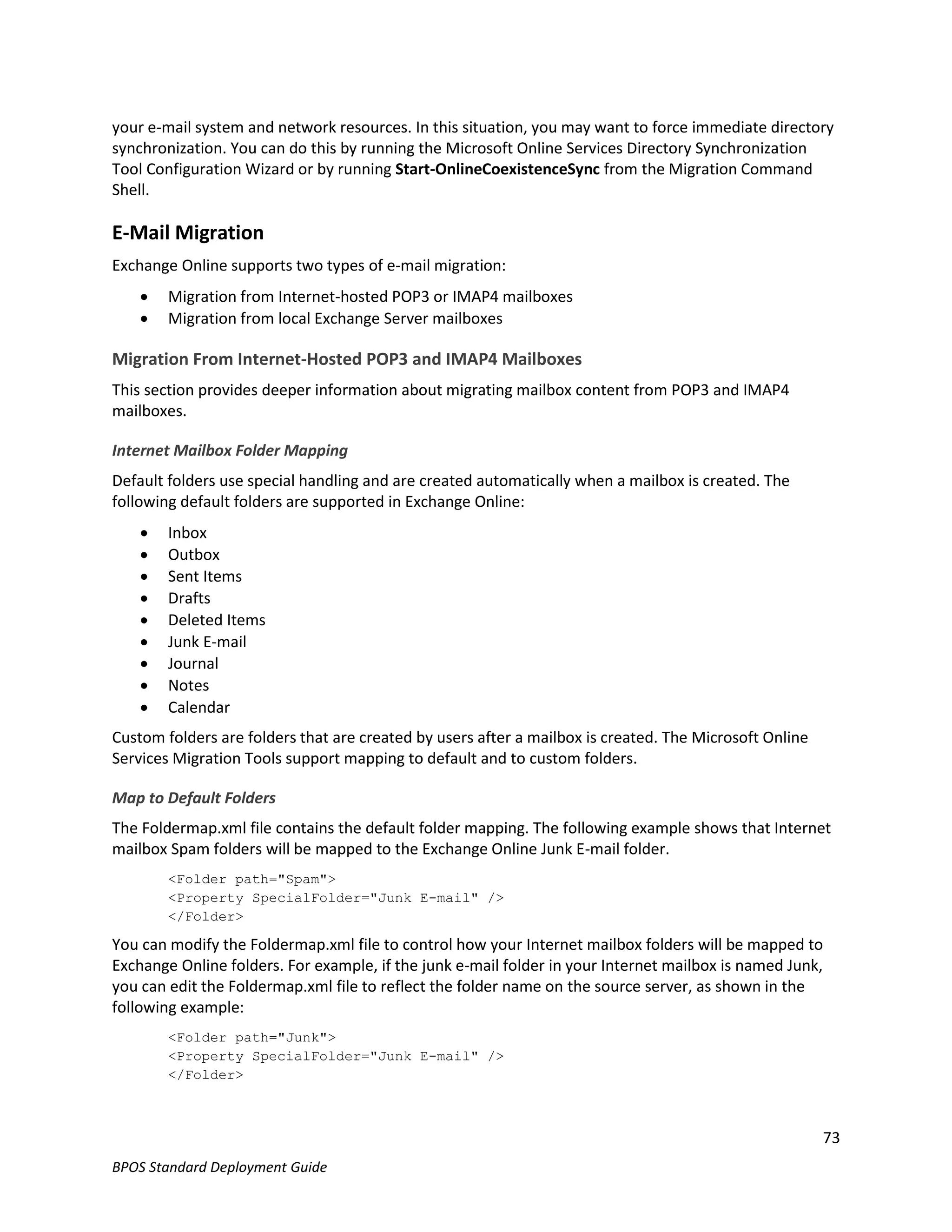 your e-mail system and network resources. In this situation, you may want to force immediate directory
synchronization. You can do this by running the Microsoft Online Services Directory Synchronization
Tool Configuration Wizard or by running Start-OnlineCoexistenceSync from the Migration Command
Shell.

E-Mail Migration
Exchange Online supports two types of e-mail migration:
       Migration from Internet-hosted POP3 or IMAP4 mailboxes
       Migration from local Exchange Server mailboxes

Migration From Internet-Hosted POP3 and IMAP4 Mailboxes
This section provides deeper information about migrating mailbox content from POP3 and IMAP4
mailboxes.

Internet Mailbox Folder Mapping
Default folders use special handling and are created automatically when a mailbox is created. The
following default folders are supported in Exchange Online:
       Inbox
       Outbox
       Sent Items
       Drafts
       Deleted Items
       Junk E-mail
       Journal
       Notes
       Calendar
Custom folders are folders that are created by users after a mailbox is created. The Microsoft Online
Services Migration Tools support mapping to default and to custom folders.

Map to Default Folders
The Foldermap.xml file contains the default folder mapping. The following example shows that Internet
mailbox Spam folders will be mapped to the Exchange Online Junk E-mail folder.
        <Folder path="Spam">
        <Property SpecialFolder="Junk E-mail" />
        </Folder>

You can modify the Foldermap.xml file to control how your Internet mailbox folders will be mapped to
Exchange Online folders. For example, if the junk e-mail folder in your Internet mailbox is named Junk,
you can edit the Foldermap.xml file to reflect the folder name on the source server, as shown in the
following example:
        <Folder path="Junk">
        <Property SpecialFolder="Junk E-mail" />
        </Folder>



                                                                                                        73
BPOS Standard Deployment Guide
 