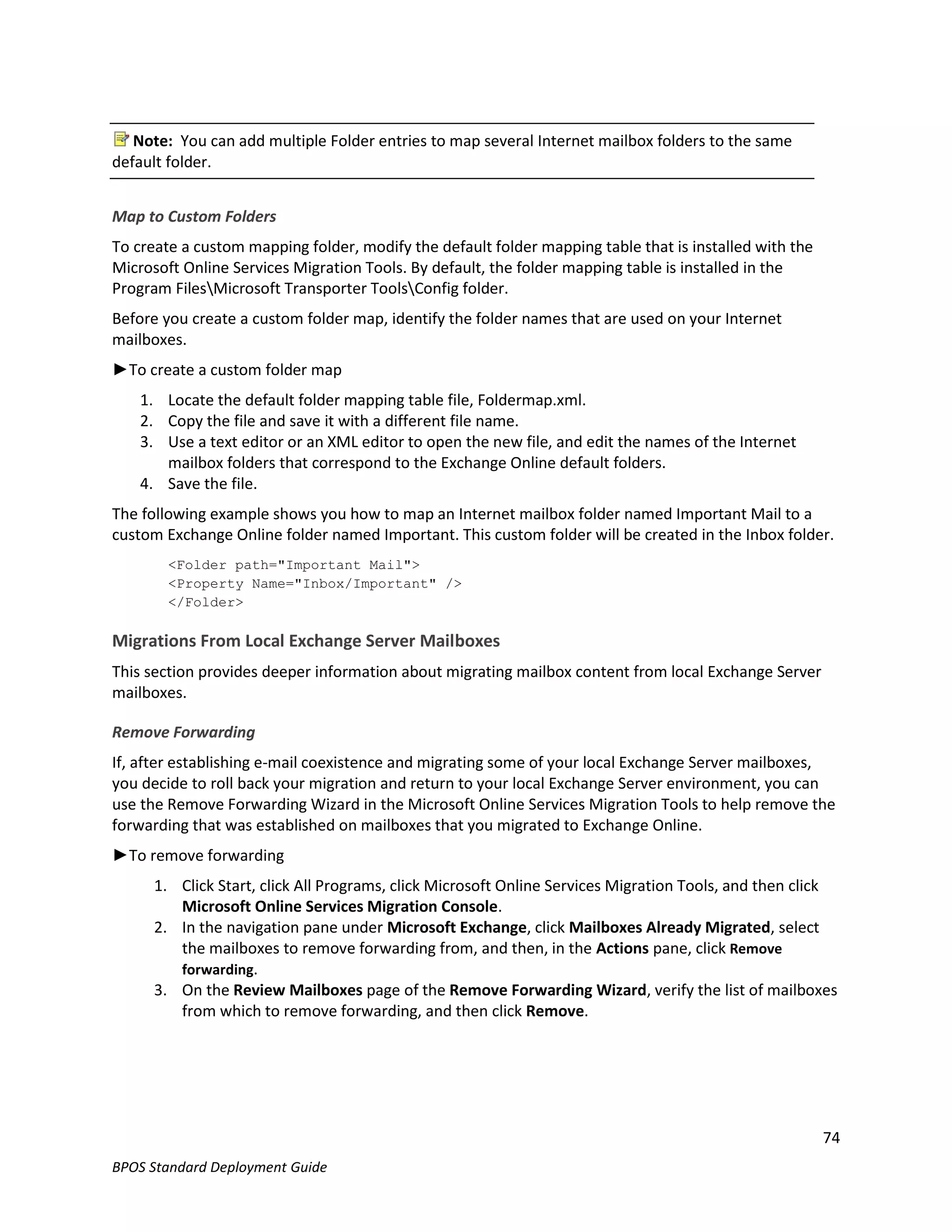 Note: You can add multiple Folder entries to map several Internet mailbox folders to the same
default folder.


Map to Custom Folders
To create a custom mapping folder, modify the default folder mapping table that is installed with the
Microsoft Online Services Migration Tools. By default, the folder mapping table is installed in the
Program FilesMicrosoft Transporter ToolsConfig folder.
Before you create a custom folder map, identify the folder names that are used on your Internet
mailboxes.
►To create a custom folder map
    1. Locate the default folder mapping table file, Foldermap.xml.
    2. Copy the file and save it with a different file name.
    3. Use a text editor or an XML editor to open the new file, and edit the names of the Internet
       mailbox folders that correspond to the Exchange Online default folders.
    4. Save the file.
The following example shows you how to map an Internet mailbox folder named Important Mail to a
custom Exchange Online folder named Important. This custom folder will be created in the Inbox folder.
        <Folder path="Important Mail">
        <Property Name="Inbox/Important" />
        </Folder>

Migrations From Local Exchange Server Mailboxes
This section provides deeper information about migrating mailbox content from local Exchange Server
mailboxes.

Remove Forwarding
If, after establishing e-mail coexistence and migrating some of your local Exchange Server mailboxes,
you decide to roll back your migration and return to your local Exchange Server environment, you can
use the Remove Forwarding Wizard in the Microsoft Online Services Migration Tools to help remove the
forwarding that was established on mailboxes that you migrated to Exchange Online.
►To remove forwarding
      1. Click Start, click All Programs, click Microsoft Online Services Migration Tools, and then click
         Microsoft Online Services Migration Console.
      2. In the navigation pane under Microsoft Exchange, click Mailboxes Already Migrated, select
         the mailboxes to remove forwarding from, and then, in the Actions pane, click Remove
         forwarding.
      3. On the Review Mailboxes page of the Remove Forwarding Wizard, verify the list of mailboxes
         from which to remove forwarding, and then click Remove.




                                                                                                        74
BPOS Standard Deployment Guide
 