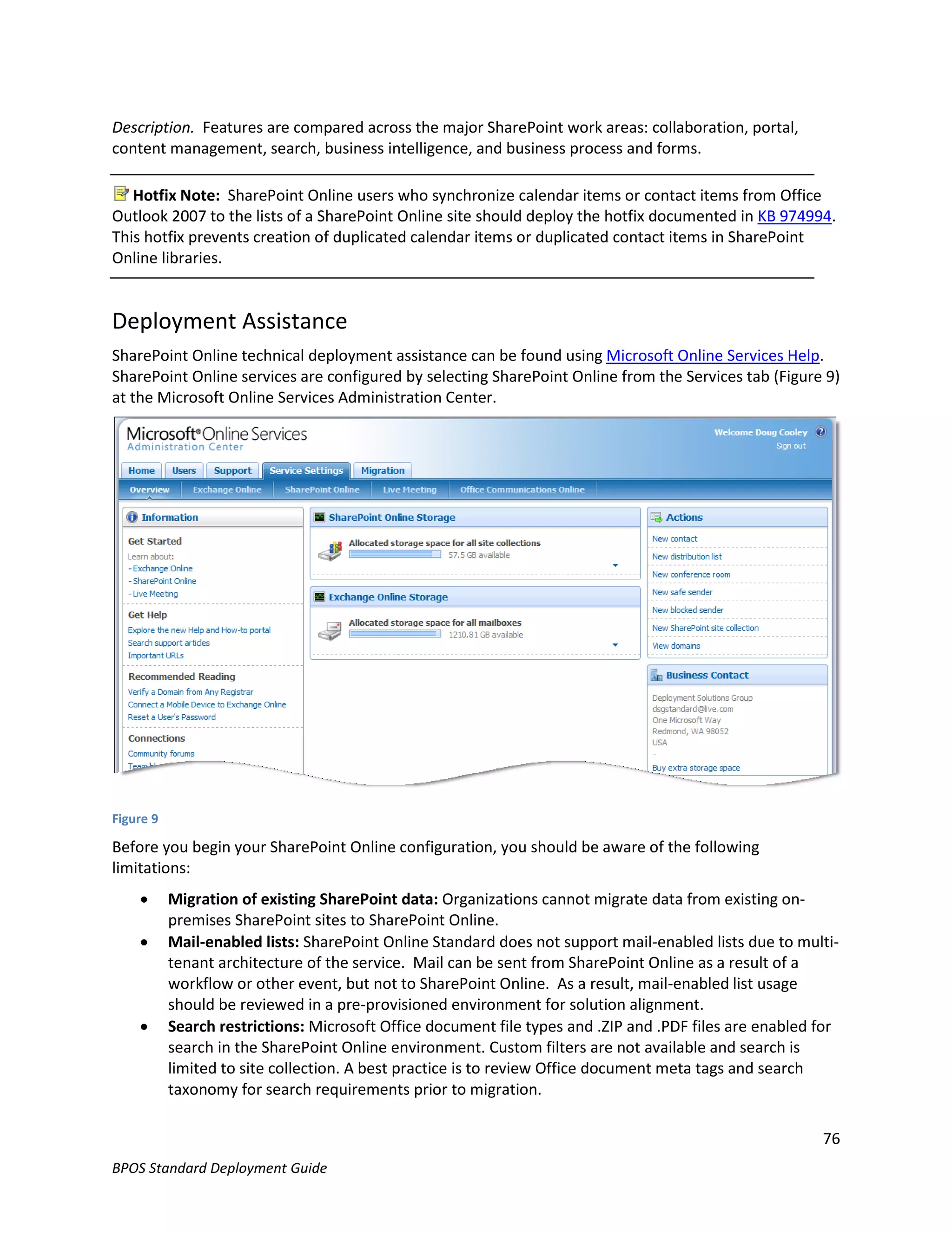 Description. Features are compared across the major SharePoint work areas: collaboration, portal,
content management, search, business intelligence, and business process and forms.

   Hotfix Note: SharePoint Online users who synchronize calendar items or contact items from Office
Outlook 2007 to the lists of a SharePoint Online site should deploy the hotfix documented in KB 974994.
This hotfix prevents creation of duplicated calendar items or duplicated contact items in SharePoint
Online libraries.


Deployment Assistance
SharePoint Online technical deployment assistance can be found using Microsoft Online Services Help.
SharePoint Online services are configured by selecting SharePoint Online from the Services tab (Figure 9)
at the Microsoft Online Services Administration Center.




Figure 9

Before you begin your SharePoint Online configuration, you should be aware of the following
limitations:
          Migration of existing SharePoint data: Organizations cannot migrate data from existing on-
           premises SharePoint sites to SharePoint Online.
          Mail-enabled lists: SharePoint Online Standard does not support mail-enabled lists due to multi-
           tenant architecture of the service. Mail can be sent from SharePoint Online as a result of a
           workflow or other event, but not to SharePoint Online. As a result, mail-enabled list usage
           should be reviewed in a pre-provisioned environment for solution alignment.
          Search restrictions: Microsoft Office document file types and .ZIP and .PDF files are enabled for
           search in the SharePoint Online environment. Custom filters are not available and search is
           limited to site collection. A best practice is to review Office document meta tags and search
           taxonomy for search requirements prior to migration.

                                                                                                         76
BPOS Standard Deployment Guide
 