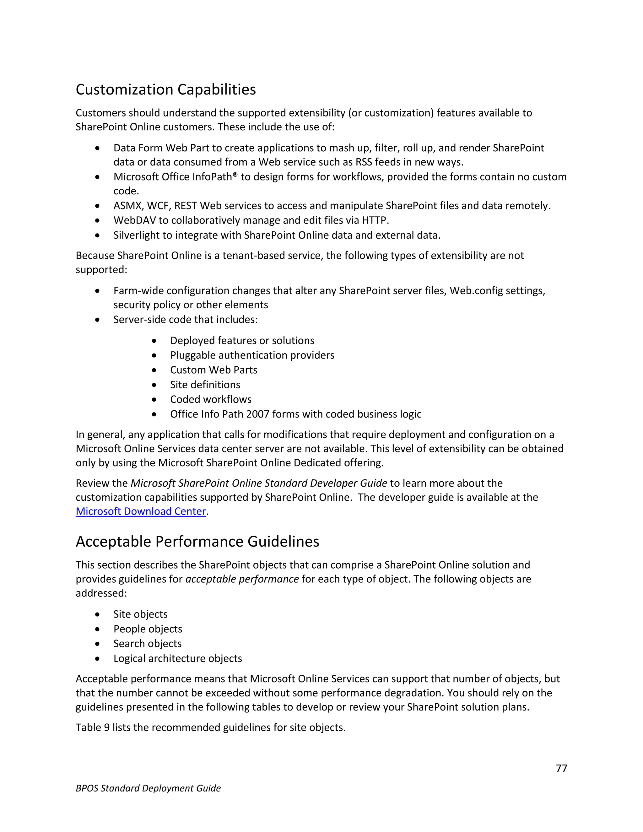 Customization Capabilities
Customers should understand the supported extensibility (or customization) features available to
SharePoint Online customers. These include the use of:
       Data Form Web Part to create applications to mash up, filter, roll up, and render SharePoint
        data or data consumed from a Web service such as RSS feeds in new ways.
       Microsoft Office InfoPath® to design forms for workflows, provided the forms contain no custom
        code.
       ASMX, WCF, REST Web services to access and manipulate SharePoint files and data remotely.
       WebDAV to collaboratively manage and edit files via HTTP.
       Silverlight to integrate with SharePoint Online data and external data.
Because SharePoint Online is a tenant-based service, the following types of extensibility are not
supported:
       Farm-wide configuration changes that alter any SharePoint server files, Web.config settings,
        security policy or other elements
       Server-side code that includes:
                   Deployed features or solutions
                   Pluggable authentication providers
                   Custom Web Parts
                   Site definitions
                   Coded workflows
                   Office Info Path 2007 forms with coded business logic
In general, any application that calls for modifications that require deployment and configuration on a
Microsoft Online Services data center server are not available. This level of extensibility can be obtained
only by using the Microsoft SharePoint Online Dedicated offering.
Review the Microsoft SharePoint Online Standard Developer Guide to learn more about the
customization capabilities supported by SharePoint Online. The developer guide is available at the
Microsoft Download Center.

Acceptable Performance Guidelines
This section describes the SharePoint objects that can comprise a SharePoint Online solution and
provides guidelines for acceptable performance for each type of object. The following objects are
addressed:
       Site objects
       People objects
       Search objects
       Logical architecture objects
Acceptable performance means that Microsoft Online Services can support that number of objects, but
that the number cannot be exceeded without some performance degradation. You should rely on the
guidelines presented in the following tables to develop or review your SharePoint solution plans.
Table 9 lists the recommended guidelines for site objects.


                                                                                                         77
BPOS Standard Deployment Guide
 