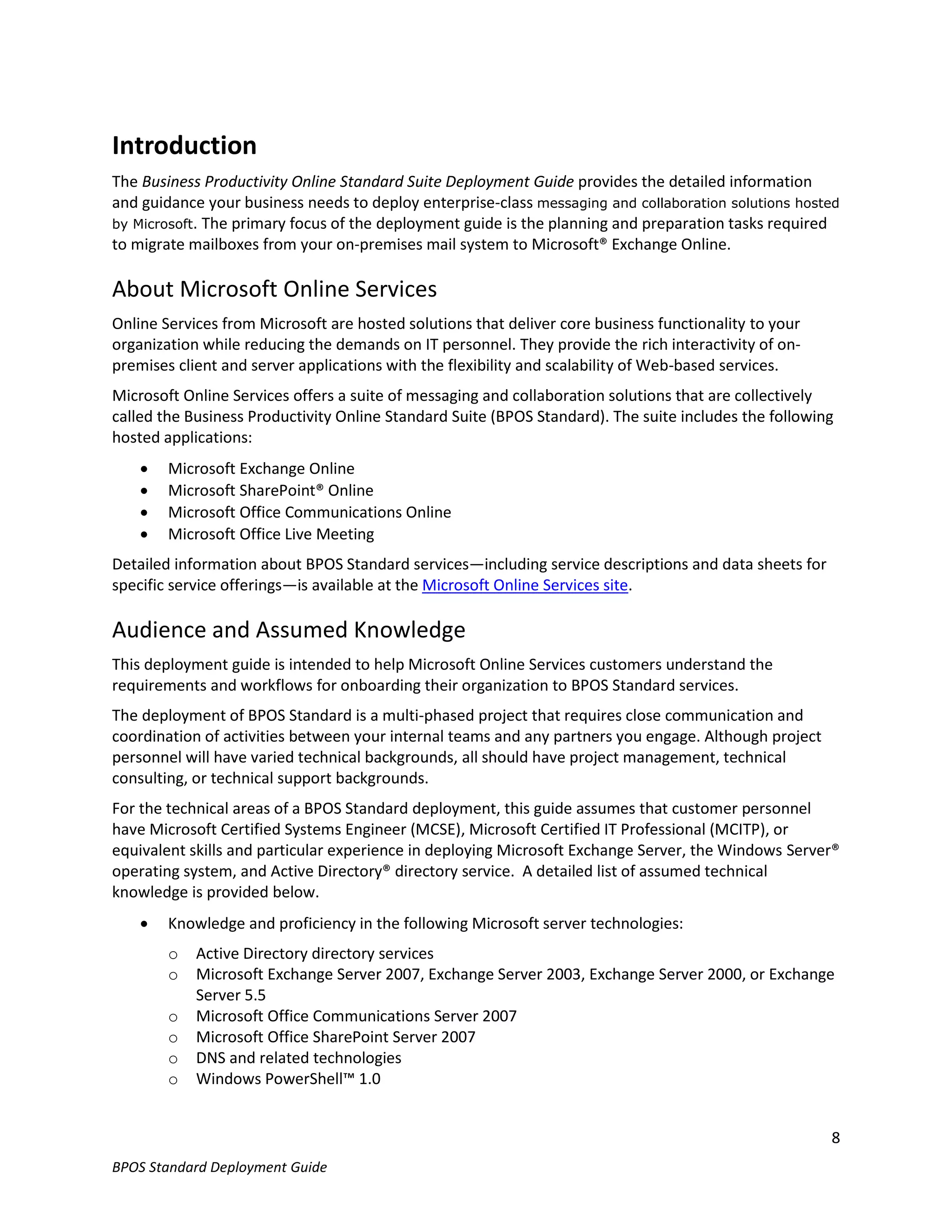 Introduction
The Business Productivity Online Standard Suite Deployment Guide provides the detailed information
and guidance your business needs to deploy enterprise-class messaging and collaboration solutions hosted
by Microsoft. The primary focus of the deployment guide is the planning and preparation tasks required
to migrate mailboxes from your on-premises mail system to Microsoft® Exchange Online.

About Microsoft Online Services
Online Services from Microsoft are hosted solutions that deliver core business functionality to your
organization while reducing the demands on IT personnel. They provide the rich interactivity of on-
premises client and server applications with the flexibility and scalability of Web-based services.
Microsoft Online Services offers a suite of messaging and collaboration solutions that are collectively
called the Business Productivity Online Standard Suite (BPOS Standard). The suite includes the following
hosted applications:
       Microsoft Exchange Online
       Microsoft SharePoint® Online
       Microsoft Office Communications Online
       Microsoft Office Live Meeting
Detailed information about BPOS Standard services—including service descriptions and data sheets for
specific service offerings—is available at the Microsoft Online Services site.

Audience and Assumed Knowledge
This deployment guide is intended to help Microsoft Online Services customers understand the
requirements and workflows for onboarding their organization to BPOS Standard services.
The deployment of BPOS Standard is a multi-phased project that requires close communication and
coordination of activities between your internal teams and any partners you engage. Although project
personnel will have varied technical backgrounds, all should have project management, technical
consulting, or technical support backgrounds.
For the technical areas of a BPOS Standard deployment, this guide assumes that customer personnel
have Microsoft Certified Systems Engineer (MCSE), Microsoft Certified IT Professional (MCITP), or
equivalent skills and particular experience in deploying Microsoft Exchange Server, the Windows Server®
operating system, and Active Directory® directory service. A detailed list of assumed technical
knowledge is provided below.
       Knowledge and proficiency in the following Microsoft server technologies:
        o   Active Directory directory services
        o   Microsoft Exchange Server 2007, Exchange Server 2003, Exchange Server 2000, or Exchange
            Server 5.5
        o   Microsoft Office Communications Server 2007
        o   Microsoft Office SharePoint Server 2007
        o   DNS and related technologies
        o   Windows PowerShell™ 1.0


                                                                                                       8
BPOS Standard Deployment Guide
 