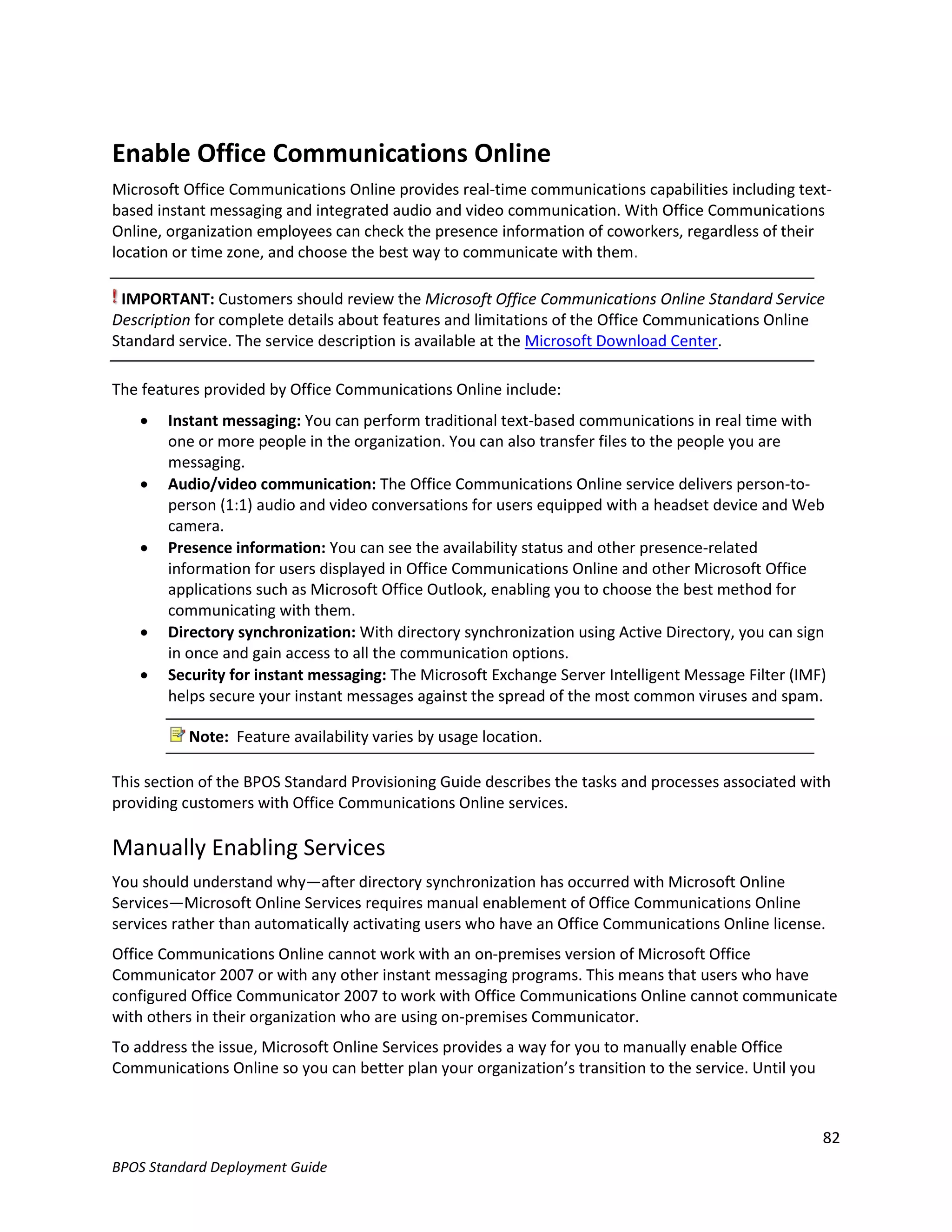 Enable Office Communications Online
Microsoft Office Communications Online provides real-time communications capabilities including text-
based instant messaging and integrated audio and video communication. With Office Communications
Online, organization employees can check the presence information of coworkers, regardless of their
location or time zone, and choose the best way to communicate with them.

 IMPORTANT: Customers should review the Microsoft Office Communications Online Standard Service
Description for complete details about features and limitations of the Office Communications Online
Standard service. The service description is available at the Microsoft Download Center.

The features provided by Office Communications Online include:
       Instant messaging: You can perform traditional text-based communications in real time with
        one or more people in the organization. You can also transfer files to the people you are
        messaging.
       Audio/video communication: The Office Communications Online service delivers person-to-
        person (1:1) audio and video conversations for users equipped with a headset device and Web
        camera.
       Presence information: You can see the availability status and other presence-related
        information for users displayed in Office Communications Online and other Microsoft Office
        applications such as Microsoft Office Outlook, enabling you to choose the best method for
        communicating with them.
       Directory synchronization: With directory synchronization using Active Directory, you can sign
        in once and gain access to all the communication options.
       Security for instant messaging: The Microsoft Exchange Server Intelligent Message Filter (IMF)
        helps secure your instant messages against the spread of the most common viruses and spam.

           Note: Feature availability varies by usage location.

This section of the BPOS Standard Provisioning Guide describes the tasks and processes associated with
providing customers with Office Communications Online services.

Manually Enabling Services
You should understand why—after directory synchronization has occurred with Microsoft Online
Services—Microsoft Online Services requires manual enablement of Office Communications Online
services rather than automatically activating users who have an Office Communications Online license.
Office Communications Online cannot work with an on-premises version of Microsoft Office
Communicator 2007 or with any other instant messaging programs. This means that users who have
configured Office Communicator 2007 to work with Office Communications Online cannot communicate
with others in their organization who are using on-premises Communicator.
To address the issue, Microsoft Online Services provides a way for you to manually enable Office
Communications Online so you can better plan your organization’s transition to the service. Until you



                                                                                                        82
BPOS Standard Deployment Guide
 
