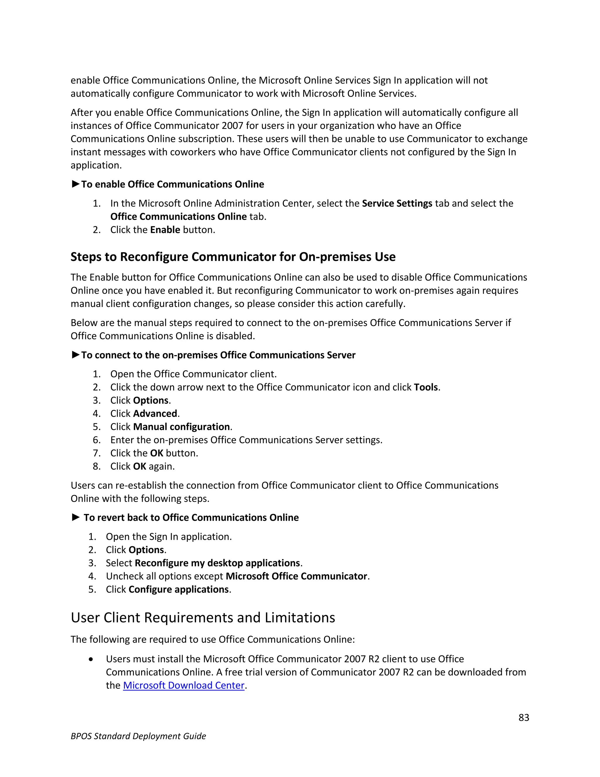 enable Office Communications Online, the Microsoft Online Services Sign In application will not
automatically configure Communicator to work with Microsoft Online Services.
After you enable Office Communications Online, the Sign In application will automatically configure all
instances of Office Communicator 2007 for users in your organization who have an Office
Communications Online subscription. These users will then be unable to use Communicator to exchange
instant messages with coworkers who have Office Communicator clients not configured by the Sign In
application.
►To enable Office Communications Online
     1. In the Microsoft Online Administration Center, select the Service Settings tab and select the
        Office Communications Online tab.
     2. Click the Enable button.

Steps to Reconfigure Communicator for On-premises Use
The Enable button for Office Communications Online can also be used to disable Office Communications
Online once you have enabled it. But reconfiguring Communicator to work on-premises again requires
manual client configuration changes, so please consider this action carefully.
Below are the manual steps required to connect to the on-premises Office Communications Server if
Office Communications Online is disabled.
►To connect to the on-premises Office Communications Server
     1.   Open the Office Communicator client.
     2.   Click the down arrow next to the Office Communicator icon and click Tools.
     3.   Click Options.
     4.   Click Advanced.
     5.   Click Manual configuration.
     6.   Enter the on-premises Office Communications Server settings.
     7.   Click the OK button.
     8.   Click OK again.
Users can re-establish the connection from Office Communicator client to Office Communications
Online with the following steps.
► To revert back to Office Communications Online
    1.    Open the Sign In application.
    2.    Click Options.
    3.    Select Reconfigure my desktop applications.
    4.    Uncheck all options except Microsoft Office Communicator.
    5.    Click Configure applications.

User Client Requirements and Limitations
The following are required to use Office Communications Online:
         Users must install the Microsoft Office Communicator 2007 R2 client to use Office
          Communications Online. A free trial version of Communicator 2007 R2 can be downloaded from
          the Microsoft Download Center.

                                                                                                        83
BPOS Standard Deployment Guide
 