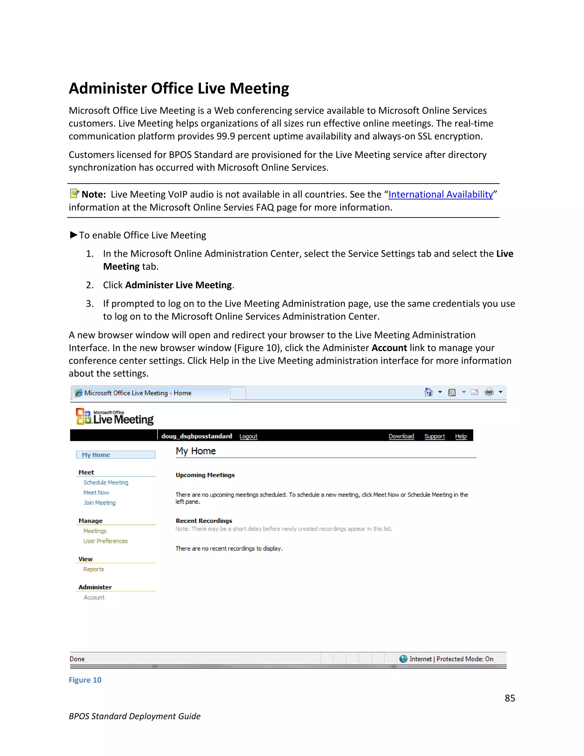 Administer Office Live Meeting
Microsoft Office Live Meeting is a Web conferencing service available to Microsoft Online Services
customers. Live Meeting helps organizations of all sizes run effective online meetings. The real-time
communication platform provides 99.9 percent uptime availability and always-on SSL encryption.
Customers licensed for BPOS Standard are provisioned for the Live Meeting service after directory
synchronization has occurred with Microsoft Online Services.

   Note: Live Meeting VoIP audio is not available in all countries. See the “International Availability”
information at the Microsoft Online Servies FAQ page for more information.

►To enable Office Live Meeting
    1. In the Microsoft Online Administration Center, select the Service Settings tab and select the Live
       Meeting tab.
    2. Click Administer Live Meeting.
    3. If prompted to log on to the Live Meeting Administration page, use the same credentials you use
       to log on to the Microsoft Online Services Administration Center.
A new browser window will open and redirect your browser to the Live Meeting Administration
Interface. In the new browser window (Figure 10), click the Administer Account link to manage your
conference center settings. Click Help in the Live Meeting administration interface for more information
about the settings.




Figure 10

                                                                                                           85
BPOS Standard Deployment Guide
 
