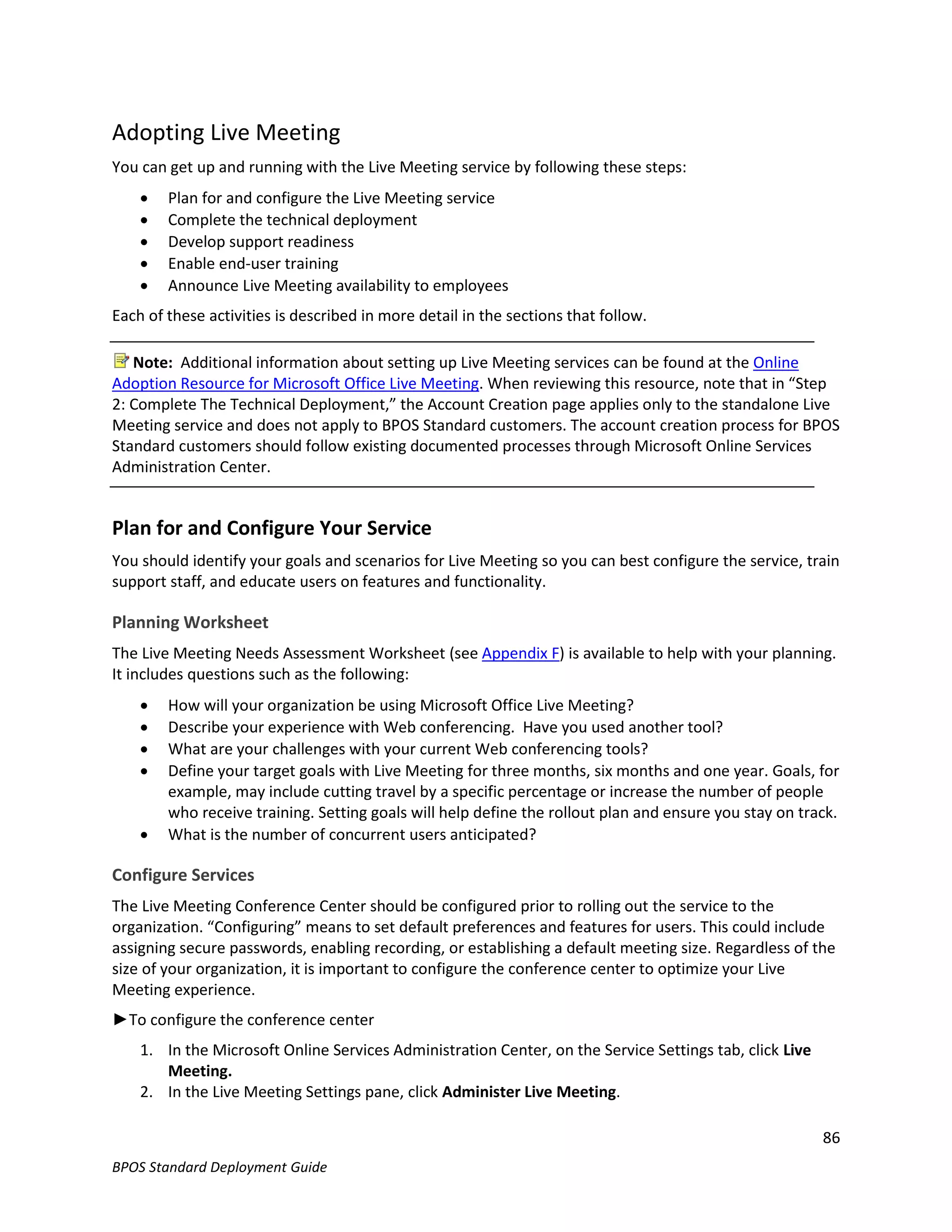 Adopting Live Meeting
You can get up and running with the Live Meeting service by following these steps:
       Plan for and configure the Live Meeting service
       Complete the technical deployment
       Develop support readiness
       Enable end-user training
       Announce Live Meeting availability to employees
Each of these activities is described in more detail in the sections that follow.

   Note: Additional information about setting up Live Meeting services can be found at the Online
Adoption Resource for Microsoft Office Live Meeting. When reviewing this resource, note that in “Step
2: Complete The Technical Deployment,” the Account Creation page applies only to the standalone Live
Meeting service and does not apply to BPOS Standard customers. The account creation process for BPOS
Standard customers should follow existing documented processes through Microsoft Online Services
Administration Center.


Plan for and Configure Your Service
You should identify your goals and scenarios for Live Meeting so you can best configure the service, train
support staff, and educate users on features and functionality.

Planning Worksheet
The Live Meeting Needs Assessment Worksheet (see Appendix F) is available to help with your planning.
It includes questions such as the following:
       How will your organization be using Microsoft Office Live Meeting?
       Describe your experience with Web conferencing. Have you used another tool?
       What are your challenges with your current Web conferencing tools?
       Define your target goals with Live Meeting for three months, six months and one year. Goals, for
        example, may include cutting travel by a specific percentage or increase the number of people
        who receive training. Setting goals will help define the rollout plan and ensure you stay on track.
       What is the number of concurrent users anticipated?

Configure Services
The Live Meeting Conference Center should be configured prior to rolling out the service to the
organization. “Configuring” means to set default preferences and features for users. This could include
assigning secure passwords, enabling recording, or establishing a default meeting size. Regardless of the
size of your organization, it is important to configure the conference center to optimize your Live
Meeting experience.
►To configure the conference center
    1. In the Microsoft Online Services Administration Center, on the Service Settings tab, click Live
       Meeting.
    2. In the Live Meeting Settings pane, click Administer Live Meeting.

                                                                                                         86
BPOS Standard Deployment Guide
 
