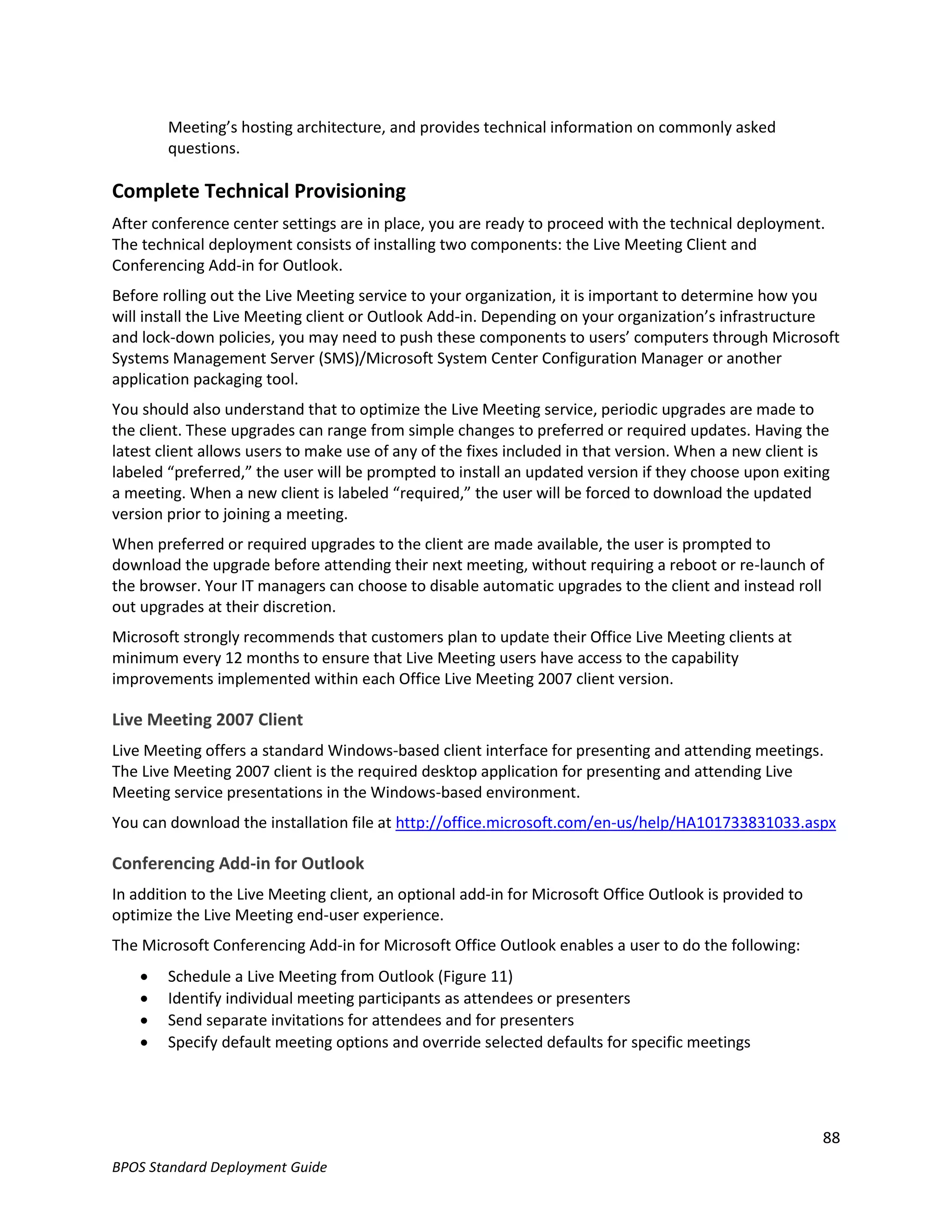 Meeting’s hosting architecture, and provides technical information on commonly asked
        questions.

Complete Technical Provisioning
After conference center settings are in place, you are ready to proceed with the technical deployment.
The technical deployment consists of installing two components: the Live Meeting Client and
Conferencing Add-in for Outlook.
Before rolling out the Live Meeting service to your organization, it is important to determine how you
will install the Live Meeting client or Outlook Add-in. Depending on your organization’s infrastructure
and lock-down policies, you may need to push these components to users’ computers through Microsoft
Systems Management Server (SMS)/Microsoft System Center Configuration Manager or another
application packaging tool.
You should also understand that to optimize the Live Meeting service, periodic upgrades are made to
the client. These upgrades can range from simple changes to preferred or required updates. Having the
latest client allows users to make use of any of the fixes included in that version. When a new client is
labeled “preferred,” the user will be prompted to install an updated version if they choose upon exiting
a meeting. When a new client is labeled “required,” the user will be forced to download the updated
version prior to joining a meeting.
When preferred or required upgrades to the client are made available, the user is prompted to
download the upgrade before attending their next meeting, without requiring a reboot or re-launch of
the browser. Your IT managers can choose to disable automatic upgrades to the client and instead roll
out upgrades at their discretion.
Microsoft strongly recommends that customers plan to update their Office Live Meeting clients at
minimum every 12 months to ensure that Live Meeting users have access to the capability
improvements implemented within each Office Live Meeting 2007 client version.

Live Meeting 2007 Client
Live Meeting offers a standard Windows-based client interface for presenting and attending meetings.
The Live Meeting 2007 client is the required desktop application for presenting and attending Live
Meeting service presentations in the Windows-based environment.
You can download the installation file at http://office.microsoft.com/en-us/help/HA101733831033.aspx

Conferencing Add-in for Outlook
In addition to the Live Meeting client, an optional add-in for Microsoft Office Outlook is provided to
optimize the Live Meeting end-user experience.
The Microsoft Conferencing Add-in for Microsoft Office Outlook enables a user to do the following:
       Schedule a Live Meeting from Outlook (Figure 11)
       Identify individual meeting participants as attendees or presenters
       Send separate invitations for attendees and for presenters
       Specify default meeting options and override selected defaults for specific meetings




                                                                                                         88
BPOS Standard Deployment Guide
 