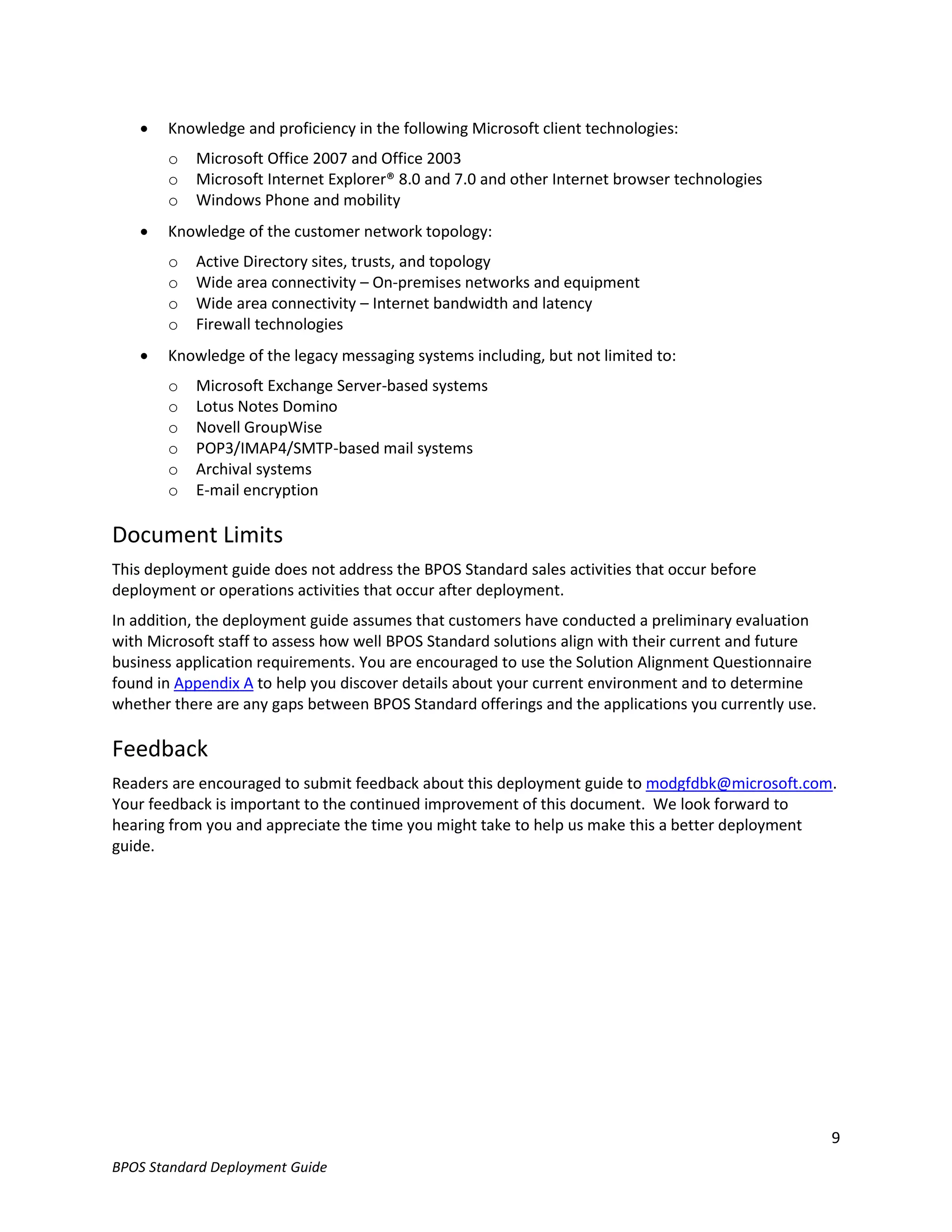    Knowledge and proficiency in the following Microsoft client technologies:
       o   Microsoft Office 2007 and Office 2003
       o   Microsoft Internet Explorer® 8.0 and 7.0 and other Internet browser technologies
       o   Windows Phone and mobility
      Knowledge of the customer network topology:
       o   Active Directory sites, trusts, and topology
       o   Wide area connectivity – On-premises networks and equipment
       o   Wide area connectivity – Internet bandwidth and latency
       o   Firewall technologies
      Knowledge of the legacy messaging systems including, but not limited to:
       o   Microsoft Exchange Server-based systems
       o   Lotus Notes Domino
       o   Novell GroupWise
       o   POP3/IMAP4/SMTP-based mail systems
       o   Archival systems
       o   E-mail encryption

Document Limits
This deployment guide does not address the BPOS Standard sales activities that occur before
deployment or operations activities that occur after deployment.
In addition, the deployment guide assumes that customers have conducted a preliminary evaluation
with Microsoft staff to assess how well BPOS Standard solutions align with their current and future
business application requirements. You are encouraged to use the Solution Alignment Questionnaire
found in Appendix A to help you discover details about your current environment and to determine
whether there are any gaps between BPOS Standard offerings and the applications you currently use.

Feedback
Readers are encouraged to submit feedback about this deployment guide to modgfdbk@microsoft.com.
Your feedback is important to the continued improvement of this document. We look forward to
hearing from you and appreciate the time you might take to help us make this a better deployment
guide.




                                                                                                      9
BPOS Standard Deployment Guide
 