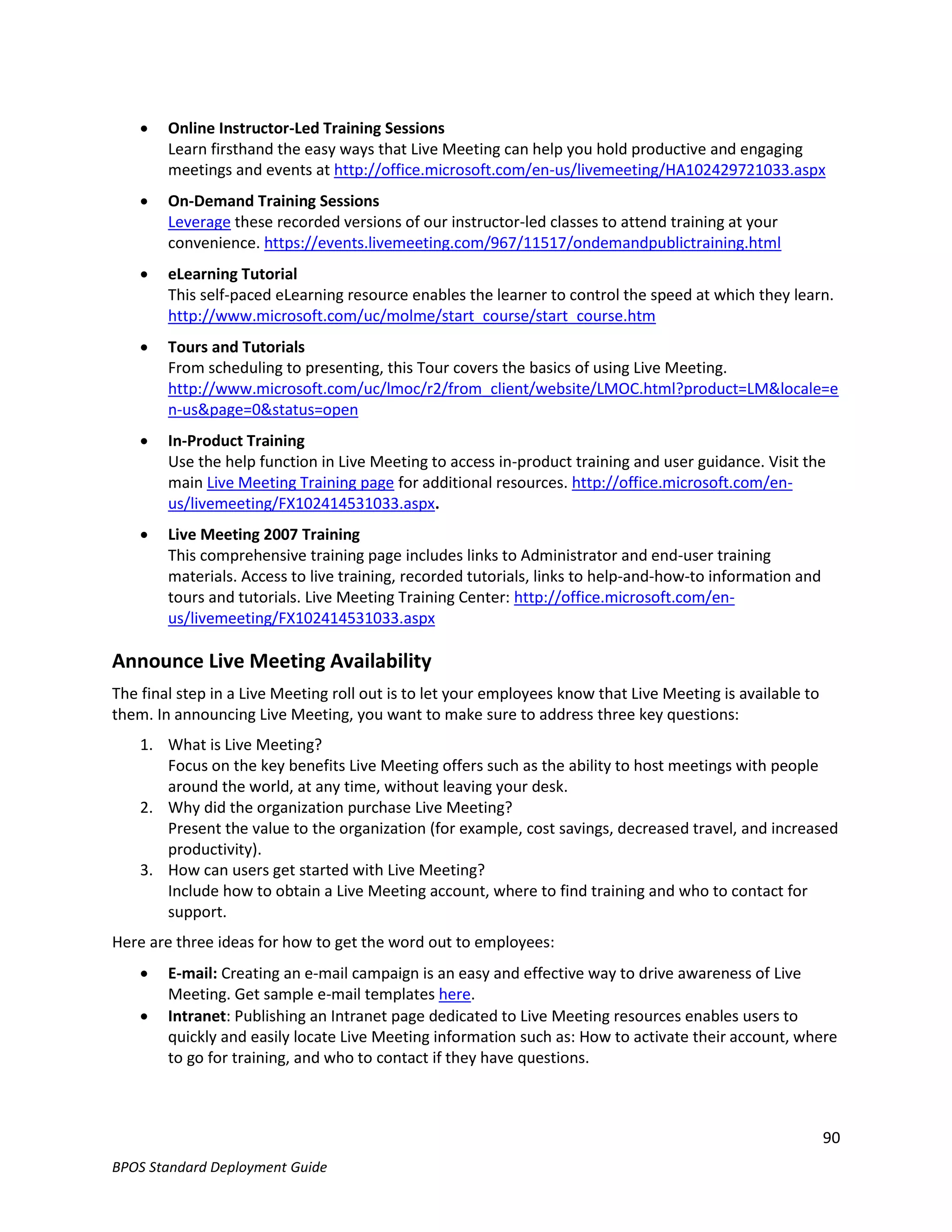    Online Instructor-Led Training Sessions
        Learn firsthand the easy ways that Live Meeting can help you hold productive and engaging
        meetings and events at http://office.microsoft.com/en-us/livemeeting/HA102429721033.aspx
       On-Demand Training Sessions
        Leverage these recorded versions of our instructor-led classes to attend training at your
        convenience. https://events.livemeeting.com/967/11517/ondemandpublictraining.html
       eLearning Tutorial
        This self-paced eLearning resource enables the learner to control the speed at which they learn.
        http://www.microsoft.com/uc/molme/start_course/start_course.htm
       Tours and Tutorials
        From scheduling to presenting, this Tour covers the basics of using Live Meeting.
        http://www.microsoft.com/uc/lmoc/r2/from_client/website/LMOC.html?product=LM&locale=e
        n-us&page=0&status=open
       In-Product Training
        Use the help function in Live Meeting to access in-product training and user guidance. Visit the
        main Live Meeting Training page for additional resources. http://office.microsoft.com/en-
        us/livemeeting/FX102414531033.aspx.
       Live Meeting 2007 Training
        This comprehensive training page includes links to Administrator and end-user training
        materials. Access to live training, recorded tutorials, links to help-and-how-to information and
        tours and tutorials. Live Meeting Training Center: http://office.microsoft.com/en-
        us/livemeeting/FX102414531033.aspx

Announce Live Meeting Availability
The final step in a Live Meeting roll out is to let your employees know that Live Meeting is available to
them. In announcing Live Meeting, you want to make sure to address three key questions:
    1. What is Live Meeting?
       Focus on the key benefits Live Meeting offers such as the ability to host meetings with people
       around the world, at any time, without leaving your desk.
    2. Why did the organization purchase Live Meeting?
       Present the value to the organization (for example, cost savings, decreased travel, and increased
       productivity).
    3. How can users get started with Live Meeting?
       Include how to obtain a Live Meeting account, where to find training and who to contact for
       support.
Here are three ideas for how to get the word out to employees:
       E-mail: Creating an e-mail campaign is an easy and effective way to drive awareness of Live
        Meeting. Get sample e-mail templates here.
       Intranet: Publishing an Intranet page dedicated to Live Meeting resources enables users to
        quickly and easily locate Live Meeting information such as: How to activate their account, where
        to go for training, and who to contact if they have questions.



                                                                                                            90
BPOS Standard Deployment Guide
 