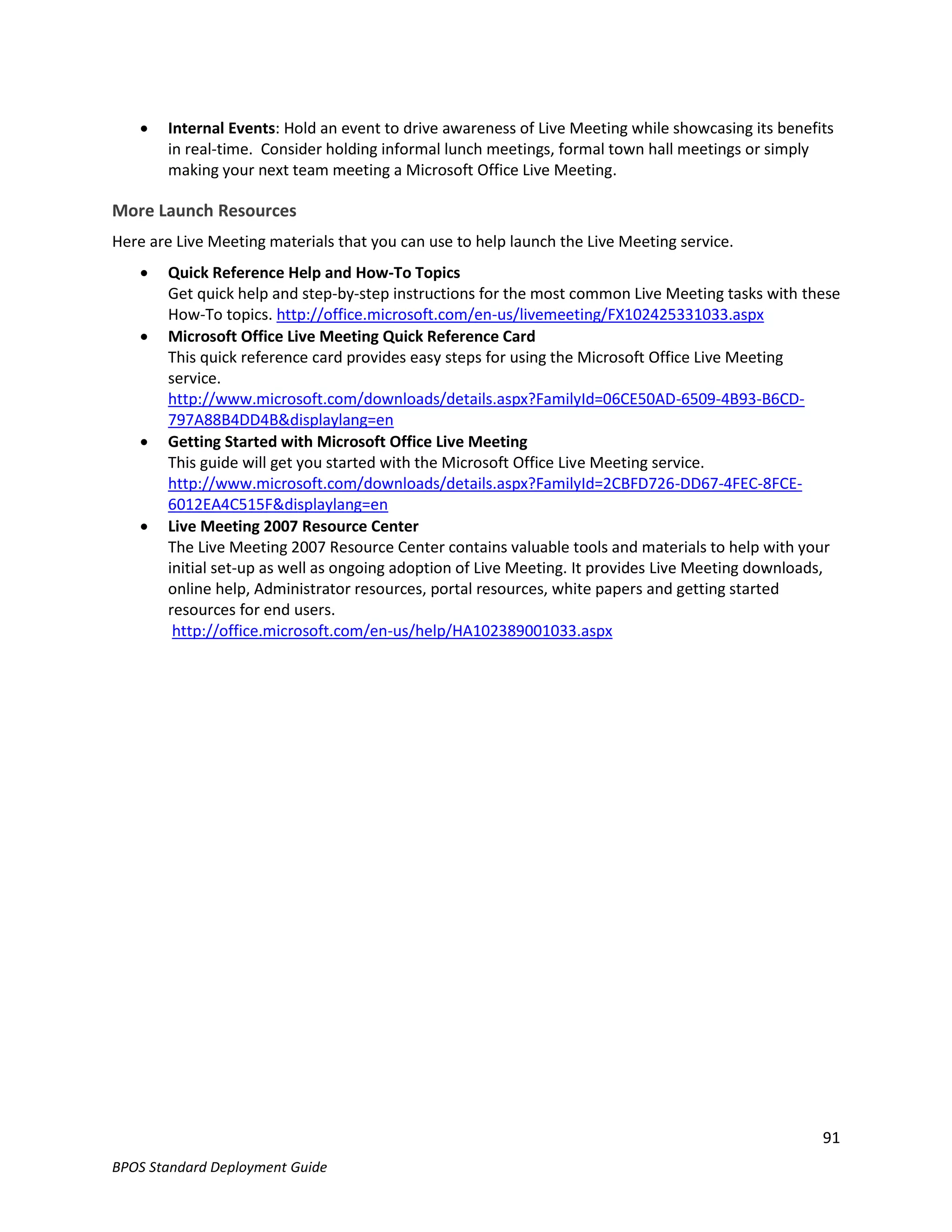    Internal Events: Hold an event to drive awareness of Live Meeting while showcasing its benefits
        in real-time. Consider holding informal lunch meetings, formal town hall meetings or simply
        making your next team meeting a Microsoft Office Live Meeting.

More Launch Resources
Here are Live Meeting materials that you can use to help launch the Live Meeting service.
       Quick Reference Help and How-To Topics
        Get quick help and step-by-step instructions for the most common Live Meeting tasks with these
        How-To topics. http://office.microsoft.com/en-us/livemeeting/FX102425331033.aspx
       Microsoft Office Live Meeting Quick Reference Card
        This quick reference card provides easy steps for using the Microsoft Office Live Meeting
        service.
        http://www.microsoft.com/downloads/details.aspx?FamilyId=06CE50AD-6509-4B93-B6CD-
        797A88B4DD4B&displaylang=en
       Getting Started with Microsoft Office Live Meeting
        This guide will get you started with the Microsoft Office Live Meeting service.
        http://www.microsoft.com/downloads/details.aspx?FamilyId=2CBFD726-DD67-4FEC-8FCE-
        6012EA4C515F&displaylang=en
       Live Meeting 2007 Resource Center
        The Live Meeting 2007 Resource Center contains valuable tools and materials to help with your
        initial set-up as well as ongoing adoption of Live Meeting. It provides Live Meeting downloads,
        online help, Administrator resources, portal resources, white papers and getting started
        resources for end users.
         http://office.microsoft.com/en-us/help/HA102389001033.aspx




                                                                                                     91
BPOS Standard Deployment Guide
 