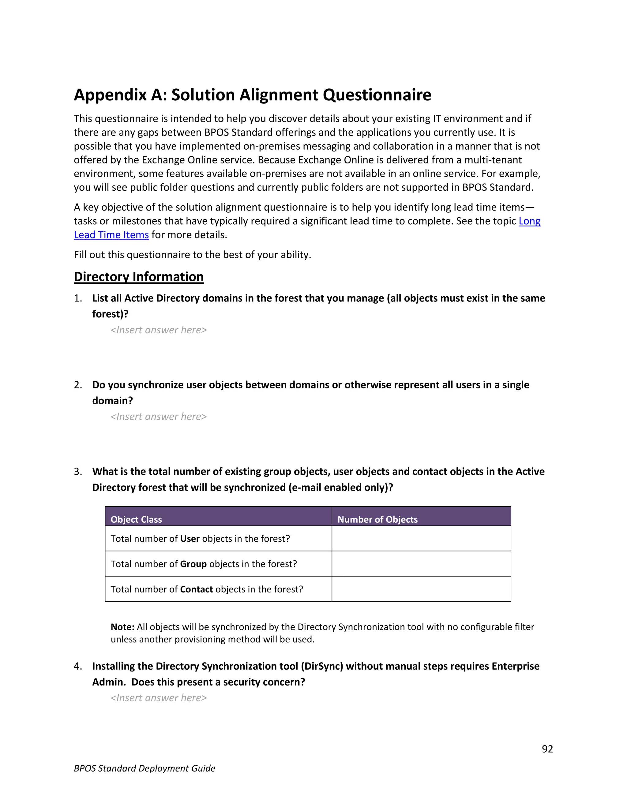 Appendix A: Solution Alignment Questionnaire
This questionnaire is intended to help you discover details about your existing IT environment and if
there are any gaps between BPOS Standard offerings and the applications you currently use. It is
possible that you have implemented on-premises messaging and collaboration in a manner that is not
offered by the Exchange Online service. Because Exchange Online is delivered from a multi-tenant
environment, some features available on-premises are not available in an online service. For example,
you will see public folder questions and currently public folders are not supported in BPOS Standard.
A key objective of the solution alignment questionnaire is to help you identify long lead time items—
tasks or milestones that have typically required a significant lead time to complete. See the topic Long
Lead Time Items for more details.
Fill out this questionnaire to the best of your ability.

Directory Information
1. List all Active Directory domains in the forest that you manage (all objects must exist in the same
   forest)?
        <Insert answer here>



2. Do you synchronize user objects between domains or otherwise represent all users in a single
   domain?
       <Insert answer here>



3. What is the total number of existing group objects, user objects and contact objects in the Active
   Directory forest that will be synchronized (e-mail enabled only)?

        Object Class                                           Number of Objects
        Total number of User objects in the forest?

        Total number of Group objects in the forest?

        Total number of Contact objects in the forest?


        Note: All objects will be synchronized by the Directory Synchronization tool with no configurable filter
        unless another provisioning method will be used.

4. Installing the Directory Synchronization tool (DirSync) without manual steps requires Enterprise
   Admin. Does this present a security concern?
       <Insert answer here>



                                                                                                                   92
BPOS Standard Deployment Guide
 