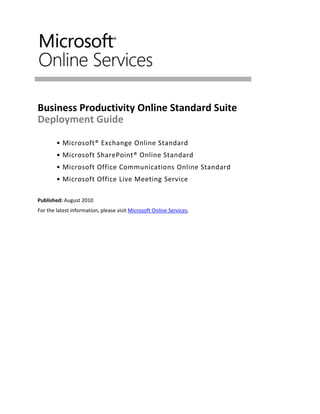 Business Productivity Online Standard Suite
Deployment Guide

        • Microsoft® Exchange Online Standard
        • Microsoft SharePoint® Online Standard
        • Microsoft Office Communications Online Standard
        • Microsoft Office Live Meeting Service

Published: August 2010
For the latest information, please visit Microsoft Online Services.
 