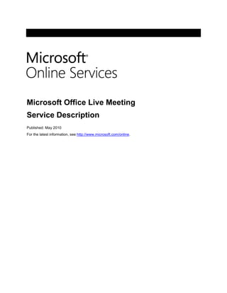 -6985345440 <br />Microsoft Office Live Meeting<br />Service Description<br />Published: May 2010<br />For the latest information, see http://www.microsoft.com/online.<br />The information contained in this document represents the current view of Microsoft Corporation on the issues discussed as of the date of publication.  Because Microsoft must respond to changing market conditions, it should not be interpreted to be a commitment on the part of Microsoft, and Microsoft cannot guarantee the accuracy of any information presented after the date of publication.<br />This document is for informational purposes only.  MICROSOFT MAKES NO WARRANTIES, EXPRESS, IMPLIED OR STATUTORY, AS TO THE INFORMATION IN THIS DOCUMENT.<br />Complying with all applicable copyright laws is the responsibility of the user.  Without limiting the rights under copyright, no part of this document may be reproduced, stored in or introduced into a retrieval system, or transmitted in any form or by any means (electronic, mechanical, photocopying, recording, or otherwise), or for any purpose, without the express written permission of Microsoft Corporation. <br />Microsoft may have patents, patent applications, trademarks, copyrights, or other intellectual property rights covering subject matter in this document.  Except as expressly provided in any written license agreement from Microsoft, the furnishing of this document does not give you any license to these patents, trademarks, copyrights, or other intellectual property.<br />©2010 Microsoft Corporation. All rights reserved.<br />Microsoft, Active Directory, Excel, Forefront, Internet Explorer, Outlook, PowerPoint, RoundTable, SharePoint, Windows, Windows Media, Windows Server, and Windows Vista are trademarks of the Microsoft group of companies. All other trademarks are property of their respective owners.<br />Contents<br /> TOC  quot;
1-2quot;
    Introduction PAGEREF _Toc257743958  4<br />Overview of Office Live Meeting PAGEREF _Toc257743959  5<br />Why Use Office Live Meeting? PAGEREF _Toc257743960  5<br />Service Design PAGEREF _Toc257743961  5<br />Security PAGEREF _Toc257743962  6<br />Licensing PAGEREF _Toc257743963  6<br />Office Live Meeting Service Clients PAGEREF _Toc257743964  7<br />Live Meeting Client (Windows-based) PAGEREF _Toc257743965  7<br />Live Meeting Web Access Client (Web-based) PAGEREF _Toc257743966  8<br />Standard Client Features PAGEREF _Toc257743967  10<br />Collaboration Tools PAGEREF _Toc257743968  10<br />Meeting Management Tools PAGEREF _Toc257743969  10<br />Training Support Features PAGEREF _Toc257743970  11<br />Rich Media Features PAGEREF _Toc257743971  11<br />Service Operations and Support PAGEREF _Toc257743976  12<br />Live Meeting Service Portal PAGEREF _Toc257743977  12<br />Support PAGEREF _Toc257743978  12<br />Appendix A:  Read More About Online Solutions PAGEREF _Toc257743979  13<br />Introduction<br />Microsoft® Office Live Meeting is an enterprise-class Web conferencing service. With Office Live Meeting, companies and organizations can engage customers through real-time meetings, training sessions, and events that are presented over the Internet. <br />The Live Meeting service is available to Microsoft Online Services customers through a user subscription license (USL). In addition to Live Meeting Web conferencing features and tools, organizations that subscribe to Live Meeting receive adoption services. This consulting service can help organizations efficiently adopt and begin using the Live Meeting service.<br />This document provides IT professionals with a description of the Live Meeting service offer available to organizations that are using standard products and services from Online Services.<br />Overview of Office Live Meeting<br />Microsoft Office Live Meeting is a Web conferencing service available to Microsoft Online Services customers that supports effective online meetings for organizations of all sizes. With the Live Meeting real-time communication platform, which provides 99.9-percent uptime availability and always-on SSL encryption, organizations can conduct online meetings with confidence.<br />Why Use Office Live Meeting?<br />In today’s global economy, where organizations need to communicate in real time with a multinational customer base, Web conferencing is rapidly becoming a mainstream tool for communication and collaboration. Microsoft is helping businesses meet these requirements with Live Meeting, a reliable, enterprise-class hosted Web conferencing service that connects and engages audiences in online meetings, training, and events. With meeting attendees participating from their computers, organizations can use the Live Meeting service to deliver a presentation, kick off a project, brainstorm ideas, edit files, collaborate on interactive whiteboards, and negotiate deals—at a fraction of the cost and without the time and expense of travel. Here are some of the key business benefits:<br />Connected organizations. With the Live Meeting service, people in an organization can participate in online meetings, events, and training, so that they can easily connect and collaborate with customers, partners, and each other. The Live Meeting client includes features that help meeting organizers and presenters to share information in a way that resonates with attendees and to better ascertain that they understand the information presented. Because Live Meeting sessions can be recorded and played back, those who are not able to attend a Live Meeting presentation can view it later. <br />Engaged attendees. The integrated audio, video, and media capabilities of the Live Meeting service help presenters to keep meeting attendees engaged and conduct more effective meetings. Live Meeting delivers an immersive experience that brings together multiple communication channels, including live and recorded video, chat, slide and application sharing, Voice over Internet Protocol (VoIP) and Public Switched Telephone Network (PSTN) audio, and audience feedback tools. Presenters can receive feedback from meeting attendees in real time, which helps them to adjust their pace and content to meet the needs of the audience.<br />Enterprise-class reliability. Live Meeting provides reliable, enterprise-class service. Thanks to its historically high availability and backed by a decade of operating experience, organizations that use this solution can be confident about service quality, reliability, and security features, so that IT directors can reassign their IT resources to other important projects.<br />Service Design<br />The Office Live Meeting service is a fully managed, business-class Web conferencing service. It is delivered from world-class global data centers protected by multiple layers of security features and operational best practices. The Live Meeting service platform provides 99.99-percent uptime availability. The regularly scheduled maintenance hours are 10:00 to 16:00 Pacific Standard Time (PST) every Friday for Asia, and 18:00 to 24:00 (PST) every Friday for all other data center locations. During that time the service will not be available.<br />Organizations that use Microsoft Online Services can easily set up users to take advantage of Live Meeting without incurring additional IT overhead. End users are quickly and efficiently authorized for Web conferencing services through Active Directory® service updates from their IT environment to the Microsoft data centers. <br />Two versions of the Live Meeting client can be used with the Live Meeting service: Standard and Professional. The Live Meeting service from Microsoft Online Services includes Live Meeting Standard licenses. Standard licenses enable users to schedule and manage meetings of up to 250 attendees per meeting.  <br />Customers can purchase Live Meeting Professional licenses in addition to the Standard licenses that are included with the Live Meeting service. Live Meeting Professional adds features such as hosted recordings, event registration, breakout rooms, and the ability to conduct online testing. The Live Meeting Professional license enables up to 1,250 participant connections and storage of shared meeting recordings for 360 days.<br />NoteLive Meeting Professional licenses can be purchased separately and managed in conjunction with the customer's Standard licenses.<br />Security<br />The Live Meeting service provides an online meeting environment that meets the needs of organizations that frequently conduct confidential and sensitive meetings, both internally and with trusted external parties.<br />The service is ISO-certified in compliance with 27001 control objectives, and offers significant security controls to protect information that may have serious financial, strategic, intellectual property, and personnel implications. Live Meeting also has the flexibility to host open meetings for presentations that are aimed at the general public. By design, Live Meeting provides security provisions for business collaboration services and a trusted environment for conducting virtual meetings.<br />Live Meeting security provisions include: <br />Strong password authentication policies and 128-bit encryption for access control.<br />Data centers certified by Verizon Security Management Program Service Provider Certification (formerly Cybertrust) and Statement of Auditing Standard (SAS) No. 70 for content storage.<br />Virus scanning by Microsoft Forefront™ client security.<br />Firewalls, network-based intrusion detection systems, and encryption technology to help protect connections and data transmissions.<br />For detailed information about the security controls in Live Meeting that help protect business information, download the quot;
Microsoft Office Live Meeting Security Guide.quot;
<br />Licensing<br />Live Meeting is licensed under a user subscription license (USL) and gives customers access to Live Meeting in the same way that they access other services from Microsoft Online Services.<br />Office Live Meeting Service Clients <br />End users connect to the Live Meeting service using either the Windows®-based client for Live Meeting (2007 version) or the Microsoft Office Live Meeting Web Access client. <br />To view the latest system requirements for Live Meeting service clients, see Microsoft Office Live Meeting (2007 version) system requirements. <br />Live Meeting Client (Windows-based)<br />The Live Meeting Windows-based service client is a full-featured Windows program that is installed and run from the end user's computer. Live Meeting users with Windows-based computers should use the Windows-based service client because it offers features that are not available with Live Meeting Web Access.  <br />Microsoft Online Services users are required to use the 2007 version of the Live Meeting client. We strongly recommend that customers update their Live Meeting 2007 clients at least every 12 months. This ensures that Live Meeting users have access to the improvements implemented with each version of the Live Meeting 2007 client. View a list of Office Live Meeting 2007 client versions and the associated support expiration date by using Microsoft Product Lifecycle Search.<br />Additional system requirements for the Live Meeting client are listed in Table 1. <br />Table 1: Live Meeting Windows-based Client Requirements<br />ComponentRequirementClient versionMicrosoft Office Live Meeting 2007 Standard (included with service)Microsoft Office Live Meeting 2007 Professional (purchase required)Operating systemWindows 7, 32-bit and 64-bit (running in 32-bit mode)1Windows Vista® operating system, 32-bit and 64-bit (running in 32-bit mode) 1Windows XP Professional with Service Pack (SP) 2 or SP 3 (recommended)Windows XP Professional x64 Edition in 32-bit modeWindows 2000 Professional Edition with SP 4and  latest version of DirectX (required)Windows Server® 2003 with SP 2 (recommended) For VoIPSound card, speaker, and computer microphoneFor sending videoWebcam video: 1 gigahertz (GHz) or higher Microsoft RoundTable™  or Polycom® CX5000 deviceBandwidth requirements56 kilobits per second (Kbps) for data, 80 Kbps for voice (50 Kbps minimum), 350 Kbps for video (50 kbps minimum), 700 Kbps for Microsoft RoundTable (100 Kbps minimum)Recording playbackOffice Live Meeting Replay formatAdobe Flash Player 9 or Adobe Flash Player 10Windows Media® Player 11 for Windows Vista, Windows Media Player 10,  or Windows Media Player 9 (version is checked when the meeting client starts) Other softwareTo upload presentations:Microsoft PowerPoint 2010, Office PowerPoint® 2007, Microsoft Office PowerPoint 2003, or Office PowerPoint 2002 presentation graphics program, or Microsoft Office Standard 2010 and 2007 or Microsoft Office Professional 2010 and 2007(which include Office PowerPoint software).To view Flash content in the meeting:Flash Player 10 or Flash Player 9 on Windows XP, Windows 2000, or Windows Server; Flash Player 9.0.45 on Windows Vista.Windows Media Player, version 11, 10, or 9 (version is checked when the meeting client starts).<br />1 Uploading content other than Office PowerPoint documents is not available on Windows 7 and Windows Vista 64-bit.<br />Live Meeting Web Access Client (Web-based)<br />Live Meeting Web Access is a Java-based alternative client for Live Meeting users who cannot install or run the Windows-based meeting client. Typically, these users have computers that run an operating system that is not compatible with the Windows-based meeting client—such as Sun Solaris or Apple Macintosh—or have a computer for which installation of new software is not allowed.<br />Live Meeting Web Access is an applet-based program that runs in one of the Java runtime environments that are specified in Table 2. Live Meeting Web Access does not require installation of any files. However, to initiate application sharing on an Apple Macintosh while using Live Meeting Web Access does require installation of an application-sharing component.<br />Table 2: Live Meeting Web-based Client Requirements<br />ComponentRequirementOperating system browser and Java environment* Windows 7 and VistaWindows Internet Explorer® 8 with Sun Java 1.6.0_11 Windows Internet Explorer 7 with Sun Java 1.6.0_11 Mozilla Firefox 3.x with Sun Java 1.6.0_11Apple Safari 3.x with Sun Java 1.6.0_11Windows XP SP2 or SP3Internet Explorer 8 with Sun Java 1.6.0_11 Internet Explorer 7 with Sun Java 1.6.0_11 Microsoft Internet Explorer 6 with Sun Java 1.6.0_11 Firefox 3.x with Sun Java 1.6.0_11Safari 3.x with Sun Java 1.6.0_11Windows Server 2003Internet Explorer 6 with Sun Java 1.6.0_11Windows 2000Internet Explorer 6 with Sun Java 1.6.0_11Apple Macintosh OS X V10.5.xFirefox 3.x with Apple Java 1.5.0_16 Safari 1.3 with Apple Java 1.5.0_16 Bandwidth    56 Kbps modem (DSL, cable, or equivalent recommended)Other softwareOffice PowerPoint 2007, Office PowerPoint 2003, or Office PowerPoint 2002 presentation graphics program, or Office Standard 2007 or Office Professional 2007 (which include Office PowerPoint software) to upload presentations.Flash Player 10 or Flash Player 9 to view multimedia data content slides. To view slides with audio or video content in the meeting:For Windows Media content: Windows Media Player 10 or Windows Media Player 9. On the Macintosh platform: Apple QuickTime player and the Windows Media Components for QuickTime by Flip4Mac. When using Firefox on Windows XP: Windows Media Player Firefox Plug-in. <br />* Other combinations of operating system, browser, and Java Virtual Machine may work; however, interoperability testing is not done against them, nor is support provided for them.<br />Standard Client Features<br />The 2007 release of the Live Meeting service makes the following Web conferencing tools and features available to meeting organizers who are using the Live Meeting Standard client.<br />Collaboration Tools<br />Meeting organizers need a conferencing solution with which they can include presentations, share applications or their desktop, and chat or use a shared interactive whiteboard with meeting participants. Here are some of the key collaboration features supported by the Live Meeting service using the Standard client:<br />Desktop sharing. With desktop sharing, organizations can broadcast to remote participants in real time any visuals, applications, Web pages, Microsoft Office Word or Office Excel® documents, or other items that can open on the desktop. Presenters can share their entire desktop or a selected area. They can use the Remote Control feature to give control of any document or application they are presenting—or even their desktop—to any remote participant.<br />PowerPoint Viewer. The Live Meeting PowerPoint Viewer displays Office PowerPoint slides with full support for animations and transitions, so that presenters can take advantage of these effects in the online meeting environment. With animation support, presenters or organizers select slide elements to appear at certain times and in a particular order and format (for example, fly in or fade). Transitions are supported for effects when moving from slide to slide (for example, wipe or cover), and in Full Screen Mode the slide fills the entire screen.<br />Shared whiteboard. An interactive whiteboard is a blank page on which a presenter can draw, add text, and highlight information by using annotation tools. For example, a presenter can quickly create a flow chart to illustrate a point, insert a whiteboard, and then use the annotation tools to draw squares, lines, and a host of other figures. The slide can also be saved for future reference.<br />Shared Notes pane. Every attendee can view and edit shared action items with the always-on Shared Notes pane, which ensures that everyone is in sync about key deliverables. Team meeting notes can be stored and sessions recorded for future reference.<br />Chat. Chat is a useful way to communicate with other attendees or presenters during a meeting. All chat between participants is private. Presenters can always chat with each other and can enable or disable the audience chat feature.<br />Question Manager. Audience members can ask questions and get answers without interrupting the presenter. While one person is presenting, any other presenter can serve as moderator and immediately respond to questions submitted from audience members. Answers can be provided directly to the questioner as a private reply, or shared with the entire audience in a post to all. Live Meeting allows for an unlimited number of Q&A moderators.<br />Meeting Management Tools<br />The Live Meeting service makes it easy to schedule meetings, invite participants, and configure the online meeting space. It allows organizers to start Web conferences on an as-needed basis. Here are some of the key meeting management features that are supported by the Live Meeting service.<br />Conferencing Add-in for Microsoft Office Outlook®. With the Office Outlook add-in, meeting organizers can perform scheduling and invitation tasks directly from their Office Outlook interface without having to log on to their Live Meeting account. They can set up defaults and preferences, including invitation copy and audio conference dial-in information. Those who do not use Office Outlook can perform these tasks from within the Live Meeting account using their own e-mail and calendaring application.<br />Seating Chart and Mood Indicator. The Seating Chart provides a real-time view of the number of attendees and their feedback on the meeting pace and clarity. The configuration of the seating chart is based on the size of the audience, and is selected during the scheduling process. A large meeting might be represented by a row of presenters and many rows of attendees; a smaller meeting may show a round table with a few attendees around it. Audience members can change their seat colors to visually communicate their level of understanding or desired pace without interrupting the session. Meeting organizers can customize the Mood Indicators by assigning different meanings to the seat colors, as displayed in the seat color legend.<br />Speaker Indicator. The active speaker appears in the Webcam view automatically.<br />Reports. Detailed usage reports help track attendance at meetings, events, and recordings so organizers can see who attended and for how long. Statistics let users measure how recordings are being used and by whom. Additionally, reports are exportable in standard comma-separated values (CSV) format so that they can be used with other applications.<br />Training Support Features<br />Web conferencing can deliver effective e-learning solutions, with additional support for features such as online testing, virtual breakout rooms, and handouts. Here are some of the key training features that are supported by the Live Meeting service:<br />Handout distribution. During meetings, distribute files in their native file format, making it easy to provide relevant materials with no need to e-mail them later. Live Meeting session files are virus-scanned during both upload and download when distributing handouts, and when uploading all other files to the Live Meeting server. Virus signatures are updated frequently and automatically.<br />High-fidelity recordings and playback. For those who cannot attend a training session, organizers can capture everything in a Web conference including the live demonstrations, annotations, notes, visuals, and even live Web slides. Recordings can be saved on a Live Meeting server by the presenter with Live Meeting Professional, or on the presenter’s or attendees’ local computers with Live Meeting Standard. With high-fidelity playback features, including quick search and a chapter index, participants can review meeting content efficiently. Organizers can use access controls to permit open, limited, or authorized access to the recordings. Reports provide details about recording usage trends.<br />NoteSaving recordings to the server is only available with the Live Meeting Professional client. High fidelity and playback are offered for both the Live Meeting Professional and Standard clients.<br />Rich Media Features<br />With the Live Meeting service, presenters can stream prerecorded audio and video to meeting participants as part of the meeting. Here are some of the key rich media features that are supported by Live Meeting:<br />Flash and Windows Media Player. Movie clips, Flash animations, and audio files make presentations more memorable. Presenters can easily upload media files, and all media clips are virus-scanned by Microsoft Forefront client security before distribution to meeting attendees.<br />Webcam. Live Meeting integrated video supports the use of native live webcam video to enhance the meeting experience, bringing presenters face to face with their audience. There is also the option for attendees with webcams to show their video to the audience. Support for the Microsoft RoundTable videoconferencing device includes capture of 360-degree panoramic video.<br />Audio conference call controls. Manage the audio portion of a meeting without having to rely on a phone or remember telephone keypad commands. With the audio controls that appear on the screen during Live Meeting sessions, it takes just a click of a mouse to dial out to participants or mute their lines. The Live Meeting service supports both PSTN audio and VoIP where available.<br />Service Operations and Support<br />This section describes resources for operations and support that are available after the Live Meeting service is launched.<br />Live Meeting Service Portal<br />The Live Meeting Service Portal enables authentication and authorization of customer Active Directory users for the Live Meeting service, eliminating need for customer management of Live Meeting service usernames or passwords. Access to the portal requires use of Windows Internet Explorer® 8.0, 7.0, or 6.0, or other browsers compatible with ASP.NET Web sites.  <br />Customers may deploy and host a Live Meeting Portal Service; however, this is not a service provided by Microsoft Online Services.<br />Support<br />The Live Meeting service is included in the Microsoft Online Services support framework. The quot;
Microsoft Online Services Support and Service Management Service Descriptionquot;
 document provides more information about Live Meeting support. This document is available from the  Microsoft Download Center.<br />Appendix A:  Read More About Online Solutions<br />The documents described here provide more information about Online Services solutions from Microsoft. <br />Microsoft Exchange Online Standard Service Description<br />Exchange Online Standard is a hosted enterprise messaging solution that is based on Microsoft Exchange Server. The Exchange Online service provides a reliable messaging environment that includes e-mail, shared calendar, and Microsoft Office Outlook Web Access.<br />Microsoft SharePoint® Online Standard Service Description<br />SharePoint Online Standard offers flexible, Web-based tools and services to help users manage information and collaborate effectively with others. SharePoint Online is built on the rich capabilities of Microsoft Office SharePoint Server 2007.<br />Microsoft Office Communications Online Standard Service Description<br />Office Communications Online Standard is a hosted, enterprise-class communications solution based on Office Communications Server 2007 R2. Office Communications Online provides organizations with real-time communications services, including instant messaging and audio and video conferencing. It also powers quot;
presencequot;
 functionality: the ability to see instantly whether someone is available online.<br />Microsoft Online Services Support and Service Management Service Description—The Microsoft® Online Services support teams are committed to helping customers quickly and efficiently resolve service-related issues that end users may encounter when using Microsoft Online Services.  This document describes the support services that are provided for the Microsoft Online Services products available in the Business Productivity Online Suite.  <br />Enterprise Network Services Overview<br />This document describes the Microsoft Online Services networking infrastructure components and security features that support delivery of all Online Services for the enterprise that use the Internet for transport. These include all of the offerings that are part of Microsoft’s Business Productivity Online Standard Suite (Exchange Online, Office Live Meeting, etc), Dynamics, CRM Online, and many others. The document is intended for network engineers and system integrators who work with Microsoft Online Services customers.<br />Security in the Business Productivity Online Suite from Microsoft Online Services<br />This white paper describes the security and reliability features of the Business Productivity Online Standard Suite from Microsoft Online Services. It details the capabilities, technologies, and processes that are used, and examines how the experience of Microsoft in building and operating enterprise software has led to the demonstrated reliability of its Microsoft Online Services offerings. The document is available separately from the other documents at the Security Features in Microsoft Online Services page of the Microsoft Download Center.<br />