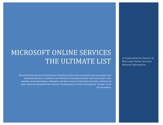 MICROSOFT ONLINE SERVICES
                                                                                                               A Comprehensive Source of
        THE ULTIMATE LIST                                                                                      Microsoft Online Services
                                                                                                               Related Information



 Microsoft Online Services and the Business Productivity Online Suite in particular have many aspects that
      (potential) customers and partners are interested in learning more about. Over the last years many
   websites, service descriptions, whitepapers and other sources of information have been created on all
  topics relevant to Microsoft Online Services. This document is an effort to provide the “ultimate” list of
                                                                                          this information.
 