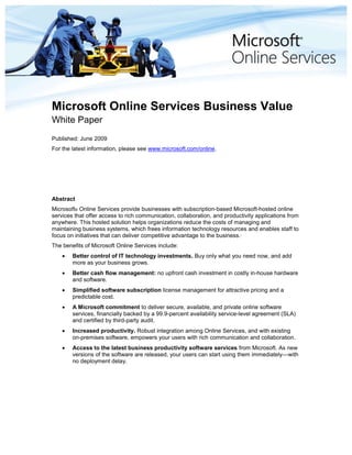 Microsoft Online Services Business Value<br />White Paper<br />Published: June 2009<br />For the latest information, please see www.microsoft.com/online.<br />Abstract<br />Microsoft® Online Services provide businesses with subscription-based Microsoft-hosted online services that offer access to rich communication, collaboration, and productivity applications from anywhere. This hosted solution helps organizations reduce the costs of managing and maintaining business systems, which frees information technology resources and enables staff to focus on initiatives that can deliver competitive advantage to the business.·<br />The benefits of Microsoft Online Services include:<br />Better control of IT technology investments. Buy only what you need now, and add more as your business grows.<br />Better cash flow management: no upfront cash investment in costly in-house hardware and software.<br />Simplified software subscription license management for attractive pricing and a predictable cost. <br />A Microsoft commitment to deliver secure, available, and private online software services, financially backed by a 99.9-percent availability service-level agreement (SLA) and certified by third-party audit.<br />Increased productivity. Robust integration among Online Services, and with existing on-premises software, empowers your users with rich communication and collaboration.<br />Access to the latest business productivity software services from Microsoft. As new versions of the software are released, your users can start using them immediately—with no deployment delay.<br />This is a preliminary document and may be changed substantially prior to final commercial release of the software described herein. <br />The information contained in this document represents the current view of Microsoft Corporation on the issues discussed as of the date of publication. Because Microsoft must respond to changing market conditions, it should not be interpreted to be a commitment on the part of Microsoft, and Microsoft cannot guarantee the accuracy of any information presented after the date of publication.<br />This white paper is for informational purposes only. MICROSOFT MAKES NO WARRANTIES, EXPRESS OR IMPLIED, IN THIS DOCUMENT.<br />Complying with all applicable copyright laws is the responsibility of the user. Without limiting the rights under copyright, no part of this document may be reproduced, stored in, or introduced into a retrieval system, or transmitted in any form or by any means (electronic, mechanical, photocopying, recording, or otherwise), or for any purpose, without the express written permission of Microsoft Corporation.<br />Microsoft may have patents, patent applications, trademarks, copyrights, or other intellectual property rights covering subject matter in this document. Except as expressly provided in any written license agreement from Microsoft, the furnishing of this document does not give you any license to these patents, trademarks, copyrights, or other intellectual property.<br />© 2009 Microsoft Corporation. All rights reserved.<br />Microsoft, Outlook, PowerPoint, RoundTable, SharePoint, and Windows Media are trademarks of the Microsoft group of companies.<br />All other trademarks are property of their respective owners.<br />Contents TOC  quot;
1-3quot;
    <br />Executive Summary PAGEREF _Toc231716839  4<br />About Microsoft Online Services PAGEREF _Toc231716840  5<br />Today’s Challenges PAGEREF _Toc231716841  5<br />What Businesses Are Asking For PAGEREF _Toc231716842  5<br />The Online Services Opportunity PAGEREF _Toc231716843  5<br />More Choice, Lower Costs PAGEREF _Toc231716844  6<br />Business Value of Microsoft Online Services PAGEREF _Toc231716845  7<br />Finance PAGEREF _Toc231716846  7<br />Cost Comparisons PAGEREF _Toc231716847  7<br />Process PAGEREF _Toc231716848  9<br />Technology PAGEREF _Toc231716849  10<br />Access from Anywhere PAGEREF _Toc231716850  11<br />Integrated Online Services and On-Premises Software PAGEREF _Toc231716851  11<br />Powerful, Familiar, Mature Office Applications PAGEREF _Toc231716852  11<br />People PAGEREF _Toc231716853  11<br />Simplified Administration PAGEREF _Toc231716854  11<br />More Efficient IT Operations PAGEREF _Toc231716855  11<br />More Responsive to Workforce Changes PAGEREF _Toc231716856  12<br />Getting Started with Microsoft Online Services PAGEREF _Toc231716857  13<br />Service Partners PAGEREF _Toc231716858  13<br />Service Combination Choices PAGEREF _Toc231716859  13<br />Flexible Licensing Terms PAGEREF _Toc231716860  14<br />Further Information PAGEREF _Toc231716861  15<br />Executive Summary<br />Businesses need to balance the allocation of scarce budget resources, both to maintain existing information technology (IT) assets and to invest in newer technologies that equip employees with the latest communication and collaboration capabilities. Any new IT investments must generate a high return on investment based on predictable cost models. Enterprises also need a better way to keep end users productive, no matter where they are—while relieving the management burden on IT staff so that they can focus on driving the business forward.<br />Microsoft® Online Services provide reliable, cost-effective, readily scalable online IT services to support your business. These services include:<br />Microsoft Exchange Online for enterprise messaging.<br />Microsoft SharePoint® Online for intranets and document sharing.<br />Microsoft Office Communications Online for real-time communication and presence (instant messaging and related capabilities).<br />Microsoft Office Live Meeting for interactive Web conferencing.<br /> These Online Services can replace your on-premises software, or they can seamlessly integrate with your existing software. Your users get a streamlined experience with high availability, comprehensive security, and simplified IT management.<br />Microsoft brings years of experience and industry-leading expertise to bear on each component involved in Microsoft Online Service delivery: the data center, the services infrastructure, the network, and your mobile and desktop applications. Online Services are designed, deployed, and operated from the ground up with efficiency, security, availability, and privacy in mind. <br />Simple to use and to manage, Microsoft Online Services offer reduced costs and increased flexibility compared to on-premises deployments. This white paper describes the value of world-class, on-demand services that are provided by an industry leader, includes example cost savings for a typical deployment, and provides information about how you can sign up for a free trial of Online Services today.<br />About Microsoft Online Services<br />Microsoft Online Services are enterprise-class software products delivered as subscription services that are hosted by Microsoft and sold with partners. Online Services today offer an extension of many best-in-class enterprise server solutions, including Exchange Online, SharePoint Online, Office Communications Online, and Office Live Meeting.<br />Today’s Challenges<br />External pressures on businesses are many, and result from a changing political, economic, competitive, and technological environment. <br />The push toward global markets brings the need for worldwide communication and collaboration, along with new challenges from increased competition and complex local regulatory issues. Niche businesses are competing with established brands. As more and more business is conducted online, security issues develop from users accessing company applications and data from a variety of locations and using a variety of devices. <br />Businesses are experiencing a tough economic climate, with a corresponding need to cut costs wherever possible. However, there is a corresponding need to be well positioned to take advantage of the future economic upturn. Staying not just in business, but also remaining competitive and ready for regrowth, demands an intelligent and agile response to the current financial pressures. <br />What Businesses Are Asking For<br />Businesses of all sizes and in all markets voice consistent requirements when they consider their IT investments. The bottom line is that IT should help to:<br />Save money.<br />Increase productivity.<br />Grow the business.<br />IT is often seen as key to supporting a business’s core operations, but also as a significant cost in terms of equipment and staff. The key then is to optimize the benefits of IT investments by increasing efficiency and sustaining and growing the business. <br />The Online Services Opportunity<br />Opportunity is often created during periods of hardship or change. The opportunity that Microsoft Online Services offers you is to help grow revenue while at the same time reducing costs. <br />Online Services take selected IT operations off your premises and deliver them from the Web instead. In the process, you are able to choose the blend of on-premises software and Online Services that best suits the present stage of your business. Making rapid adjustments to this blend is one of the key benefits of Online Services, and allows you to grow your IT services at a pace that best supports the growth of your business.<br />More Choice, Lower Costs<br />Microsoft recognizes that businesses may already have a significant investment in on-premises software that is providing many of the IT services they need. For some of those services, and for new opportunities for collaboration, Online Services can offer customers more choice at lower cost. Rather than proposing a wholesale shift to Online Services, Microsoft has pioneered a “software-plus-services” model in which customers can capitalize on the combined value of both on-premises software and online services. With this approach, customers are not asked to focus solely on online models but can instead choose to blend online and on-premises IT investments to maximize the value of each. <br />This strategy of offering deployment choice and flexibility is central to the Microsoft goal of providing predictably priced, enterprise-ready services—complete with the option for ongoing improvements and technology upgrades at no extra cost.<br />Business Value of Microsoft Online Services<br />When you add Microsoft Online Services to your IT investment mix, you gain potential added value for your business in four main areas:<br />Finance: Reduced capital and operating expenses.<br />Process: Enterprise-class availability and highly secure operations.<br />Technology: Faster deployment of new services with access anywhere for your staff.<br />People: Simplified and more secure user and administrator access to services so that your staff can focus on the core business.<br />Finance<br />Online Services are a way to move from often ill-timed on-premises IT capital expenditure to a more predictable monthly operating expense. In fact, businesses find that they can reduce both capital and operating expenses while combining hardware and software expenditure, operations, maintenance, and support costs into a single bill. In addition, predicting costs of growth is simplified, because licensing fees for additional services, and additional seats for individual services, are known in advance.<br />Cost Comparisons<br />Online Services help reduce your capital and operational expenditures. You don’t have to purchase or house hardware, or hire specialist staff to maintain it. You don’t need to pay consultants. And you don’t have to purchase new software licenses every few years to upgrade to the latest version. <br />Furthermore, the costs when you move to Online Services are not only lower, they are more predictable. You pay a flat per-user, per-month fee. You always know what next month’s bill is going to be. You lock in that price for the duration of your contract; no need to plan for fluctuations in the cost of data center operations or software license pricing.<br />Finally, Online Services enable you to size your IT services to suit your business today, without the need to overinvest for anticipated future growth. As your business grows, you can grow your online services month by month to support it. <br />One example illustrates a 45-percent savings for an organization of 2,500 users. Table 1 compares in-house and Microsoft Online Services costs for the organization, all of whose users require e-mail, collaboration, and instant messaging services. In addition, 1,000 of these users need Web-based conferencing.<br />In calculating the in-house costs, we include the cost of hardware and software, and we take into account additional expenses for operations and deployment, along with the need to overdeploy slightly to accommodate anticipated growth. We also include the cost of purchasing redundant hardware and software licenses to enable high availability.<br />Table 1: On-Premises Versus Microsoft Online Services: Cost Comparison<br />On-PremisesMicrosoft Online ServicesSavingsGeneral CostsHardware and Maintenance$174,814Included$174,814Software$1,496,893$1,196,726$300,000Operations$2,668,100$$1,427,425$1,240,675Deployment and Migration$212,663$107,931$104,732Running Total$4,552,470$2,732,082$1,820,388High AvailabilityHardware and Maintenance$104,150Included$104,150Software$101,985Included$101,985Operations$8,800Included$8,800Deployment and Migration$14,209Included$14,209Running Total$4,781,614$2,732,082$2,049,53225% Overallocation for Future GrowthHardware and Maintenance$34,301n/a$34,301Software$168,901n/a$168,901Running Total$4,984,816$2,732,082$2,252,734Final Total$4,984,816$2,732,082$2,252,734Per User per Month$55.39$30.36$25.03<br />As Table 1 shows, high availability is a cost-free feature of Microsoft Online Services, and because the online service solution is readily scalable at any time there is no need to overallocate hardware or software licenses ahead of time; growth is absolutely on-demand.<br />The bottom line is that in this very realistic illustration, the per-user-year cost is reduced from $55 to $30, which is approximately 45 percent over three years.<br />One further benefit of Online Services is the availability of lower-cost online service licenses for “deskless workers,” such as factory floor workers, who require limited e-mail and collaboration functions. The option to license software in this way is unavailable for an on-premises deployment. If deskless workers are part of your user base, Microsoft Online Services may represent an even greater savings for your organization. <br />Process<br />Microsoft Online Services comprise a complete ecosystem of features and capabilities designed not just to meet, but to exceed the security and availability goals that you have for your business applications. Best-of-breed data centers host highly secure servers that are operated according to verified, industry-leading best practices. Your data is secured and maintained to the highest standards at each point from data center to desktop, and world-class support staff are fully trained and ready to provide help whenever you may need it.<br />Nevertheless, handing over control of your IT service to an online service provider requires due diligence. You are likely to raise the following questions immediately:<br />How experienced is my online service provider? And how can I be sure that my service is as reliable and safe as my service provider claims it is?<br />When you use Microsoft Online Services you benefit from many years of Microsoft experience in designing, deploying, and operating software for online service environments. <br />In addition to implementing the Microsoft Online Services Risk Management continuous assessment model, Microsoft Online Services undergoes various independent third-party compliance audits to provide a high level of assurance to our customers. An independent, objective audit also helps our customers satisfy their legal, regulatory, and compliance obligations.<br />Microsoft Online Services develop compliance strategies based on the nature of the specific service offering. In the current group of Online Services, a service may have one or more of the following certifications:<br />Statement on Auditing Standards (SAS) No. 70 Type II, a widely recognized auditing standard developed by the American Institute of Certified Public Accountants (AICPA)<br />International Organization for Standardization (ISO) 27002 certification<br />Verizon Security Management Program – Service Provider Certification <br />Regular third-party audits are reviewed by a dedicated compliance team, whose task is to monitor, manage and close any audit issues. <br />The Security Management Program from Verizon (formerly Cybertrust), based on ISO 27001, is a comprehensive information security assessment and certification program that combines people, processes, and technology to help organizations address information security needs in an ongoing and cost-effective manner. Compliance with the Verizon set of Essential Practices (EP) results in industry-recognized security certification that provides our customers with confidence and assurance that the systems, networks, and physical environments are protected against threats.<br />How secure is my data against such risks as data loss and viruses?<br />Businesses can make considerable investments in attempts to ensure that IT service disruptions or data loss do not threaten their ability to continue operating. Microsoft Online Services make that investment for you, providing data archiving and retrieval so that accidental or malicious data loss can be corrected with minimal disruption. <br />Microsoft Online Services are designed from the ground up to be secure. Microsoft takes a holistic approach to building in security measures at each stage of service delivery, ensuring that applications and data are secured to the highest industry standards. End-to-end security involves applying world-class expertise in all of these areas:<br />The data centers that physically host the online services are carrier-class. Dedicated networks of filters, routers, servers, and data storage devices are, in turn, duplicated in similar but geographically remote data centers for redundancy.<br />The network connection from your business to the Online Services is secured by certificates using the Secure Sockets Layer (SSL) protocol. Networks within the Online Services environment are designed with physical and software architectures that further protect the integrity and availability of your data.<br />The infrastructure, consisting of the software that operates the Online Services, deploys applications-level security measures such as virus and spam filtering to help keep your inbound and outbound transactions safe. In fact, security measures within the Online Services infrastructure are likely to be more stringent than an enterprise might provide within its own premises.<br />Your business: Security measures are most effective when they require little or no intervention by your staff. Online Services provide a secure online sign-in client application, which provides simple one-step authentication for your service users. Straightforward Web-based tools provide a secured environment in which your administrators can manage your online services.<br />Will my applications and data be available to me when I need them?<br />Proactive monitoring and testing of Microsoft Online Services helps identify potential problems before they impact customers. Web transaction monitoring continually checks for overall service availability, and also monitors changes in the overall performance of the Internet that may affect services.<br />World-class support, operations, and risk management staff provide a 99.9-percent availability guarantee, backed by a service fee credit in case of failure.<br />How do I know that my data is private, and is not accessible by anyone else?<br />Customers have high expectations about how Microsoft collects, uses, and stores their data. Privacy is one of the four pillars of the Microsoft Trustworthy Computing Initiative (view at www.microsoft.com/mscorp/twc/privacy/default.mspx), along with security, reliability, and business integrity.<br />To create a trusted environment for customers, Microsoft develops software, services, and processes with privacy in mind. Microsoft is vigilant in compliance with global privacy laws: its privacy practices are derived, in part, from privacy laws gathered from around the world. The privacy statement for Microsoft Online Services can be found at http://go.microsoft.com/fwlink/?LinkID=104970&clcid=0x409<br />Technology<br />Ideally, your business should always be operating on the latest and most efficient software for maximum productivity. Microsoft Online Services keeps you up to date, maximizing the value of your investment and keeping your staff more productive by eliminating the need to go through software deployments to get the latest software and service updates.<br />Access from Anywhere<br />Employees can securely access Online Services from anywhere through an Internet connection, without needing a virtual private network (VPN). This easy access to information and applications lets users extend their productivity when away from the office. For example, salespeople will be able access the latest version of the sales presentation from SharePoint Online without establishing a VPN connection first.<br />Integrated Online Services and On-Premises Software <br />Online Services do not require a 100-percent commitment from day one. Designed to coexist with your on-premises applications, Online Services enable you to migrate selected services to the online environment, while maintaining interoperability with those applications you choose to maintain on-site. As your business grows and changes, you may decide to revisit your decision—maybe it makes sense to move a different division of your company to an online deployment, or to gradually increase the percentage of staff using online services.<br />Powerful, Familiar, Mature Office Applications <br />Your Online Services users get the full functionality of the Microsoft Office applications that they are accustomed to. They get the great rich-client experience of Microsoft Office Outlook®, Office Word, and Office PowerPoint®, and the rich functionality of Office SharePoint Server—including portal, content management, and collaboration capabilities. And you can drive down costs by enabling Web conferencing with Office Live Meeting instead of traveling to meetings. All this with the server integration you’ve come to expect, such as SharePoint libraries synchronized with Office Outlook, and full-function document editing features that are launched from within SharePoint sites.<br />People<br />The simplified administration and offloaded operational maintenance of Microsoft Online Services enable you to make the most of your IT people resources—putting them on the most important projects.<br />Simplified Administration<br />Online Services offer simplified administration, minimizing the requirements for in-house IT expertise. Tools such as Web-based interfaces and single sign-on to multiple services make it easier for your users to access and manage their services securely and efficiently.<br />Your end users benefit from simple and secure access to their services through the single sign-on application, which makes creating and using strong passwords absolutely straightforward.<br />More Efficient IT Operations<br />IT operations costs are easy to overlook, but can represent a significant overhead cost for your business. Online Services reduce or eliminate your operations costs. Online Services also take care of keeping up with the latest industry best practices for high availability and security, without the need for you to maintain that expertise in-house.<br />More Responsive to Workforce Changes<br />Online Services are much more responsive than on-premises IT services to any increases in workforce. You don’t need to resize or purchase more hardware: you just add users, and Microsoft handles the operations and hardware setup. Mergers and acquisitions, too, are more readily assimilated because services can be readily tailored to support latest business requirements. And with no server purchases or deployments to worry about, you can quickly provide a newly acquired business with communication and collaboration services. <br />Getting Started with Microsoft Online Services<br />The Microsoft Online Services licensing model is designed to simplify the process of moving some or all of your IT services online. The services are licensed on a monthly, per-user basis, with a minimum of five seats.<br />You can buy services directly from the Microsoft Online Services Web site at www.microsoft.com/online/buy.mspx, using a credit card; simply choose the services you need, sign the subscription agreement, and use the shopping cart to complete your purchase. There is no additional charge to work with a qualified partner.<br />Service Partners<br />Microsoft encourages customers to work with a qualified Microsoft Online Services partner (visit pinpoint.microsoft.com/en-US/category.aspx?catid=1) who can assist in choosing and developing a solution that best meets your specific needs. <br />Service Combination Choices<br />You can choose from the following services and associated features:<br />Microsoft Exchange Online<br />E-mail, shared calendar<br />Shared contacts and tasks<br />Office Outlook connectivity and Web access<br />Message archiving<br />Antivirus filtering<br />Anti-spam filtering<br />Mobility<br />Microsoft Office SharePoint Online <br />Document collaboration<br />Wikis, blogs, surveys<br />Integration with Office SharePoint Designer<br />Intranet portal<br />Site search<br />Business document workflow<br />Forms libraries, templates, and Web Parts<br />Microsoft Office Communications Online <br />Instant messaging and presence<br />One-to-one audio and video conferencing<br />Application sharing (in conjunction with Office Live Meeting)<br />Microsoft Office Communicator Web access<br />Microsoft Office Live Meeting <br />Multi-party two-way Voice over Internet Protocol (VoIP) audio including public switched telephone network (PSTN) and VoIP audio integration<br />Panoramic video with Microsoft RoundTable™ communications and archival system<br />Rich media presentations (including Windows Media® technologies and Flash)<br />Office Outlook integration<br />Event and class registration<br />High-fidelity recordings<br />Virtual breakout rooms<br />Flexible Licensing Terms<br />The Microsoft Online Services licensing model is designed to simplify the choices involved in moving some or all of your IT services online. <br />Online Services are always licensed on a per-user basis. Customers who have purchased a Client Access License (CAL) with Software Assurance do not need to purchase the full Online Services license to use an Online Service; they pay only a “step-up” fee. <br />In addition, customers who purchased the Microsoft Online Services User Subscription License (USL) for a specific Online Service also have license rights to access the corresponding application as it is deployed on their premises. For example, SharePoint Online users also have the CAL rights to access sites that are hosted on a SharePoint server on their own premises.<br />Details of purchasing Microsoft Online Services, and the Microsoft Online Services subscription program (download.microsoft.com/download/3/0/1/301B090E-2796-4FB6-829A-4B85202E4E5C/Microsoft_Online_Subscription_Program.xps), are available online or as a downloadable document. <br />Further Information<br />For more information about the topics raised in this white paper, visit the following links:<br />Online Services from Microsoft (www.microsoft.com/online)<br />Find a qualified Microsoft Online Services partner (pinpoint.microsoft.com/en-US/category.aspx?catid=1)<br />Microsoft Online Services Subscription Program (download.microsoft.com/download/3/0/1/301B090E-2796-4FB6-829A-4B85202E4E5C/Microsoft_Online_Subscription_Program.xps)<br />Security Features in Microsoft Online Services (go.microsoft.com/fwlink/?LinkID=125754&clcid=0x409)<br />The Microsoft Trustworthy Computing Privacy Overview (www.microsoft.com/mscorp/twc/privacy/default.mspx)<br />Microsoft Online Services Privacy Statement (go.microsoft.com/fwlink/?LinkId=143471)<br />