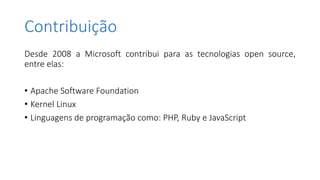 Contribuição
Desde 2008 a Microsoft contribui para as tecnologias open source,
entre elas:
• Apache Software Foundation
• Kernel Linux
• Linguagens de programação como: PHP, Ruby e JavaScript
 