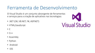 Ferramenta de Desenvolvimento
O Visual Studio é um conjunto abrangente de ferramentas
e serviços para a criação de aplicativos nas tecnologias:
• .NET (C#, VB.NET, F#, ASP.NET)
• HTML/JavaScript
• C
• C++
• Assembly
• Python
• Android
• iOS
 