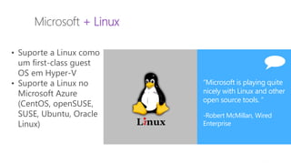 MVP Open Day
2014
Microsoft + Linux
• Suporte a Linux como
um first-class guest
OS em Hyper-V
• Suporte a Linux no
Microsoft Azure
(CentOS, openSUSE,
SUSE, Ubuntu, Oracle
Linux)
“Microsoft is playing quite
nicely with Linux and other
open source tools. “
-Robert McMillan, Wired
Enterprise
 