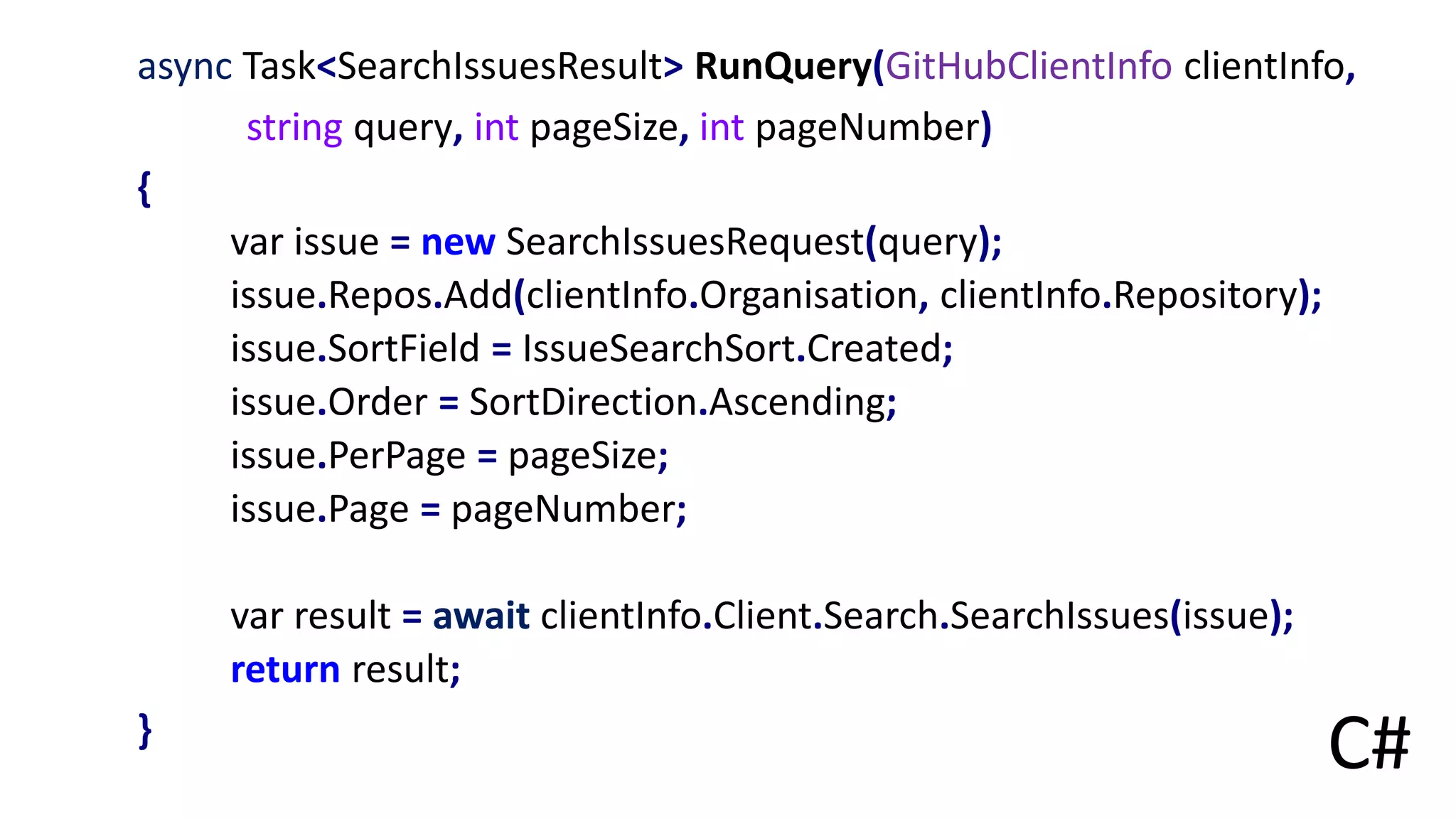 async Task<SearchIssuesResult> RunQuery(GitHubClientInfo clientInfo,
string query, int pageSize, int pageNumber)
{
var issue = new SearchIssuesRequest(query);
issue.Repos.Add(clientInfo.Organisation, clientInfo.Repository);
issue.SortField = IssueSearchSort.Created;
issue.Order = SortDirection.Ascending;
issue.PerPage = pageSize;
issue.Page = pageNumber;
var result = await clientInfo.Client.Search.SearchIssues(issue);
return result;
}
C#
 