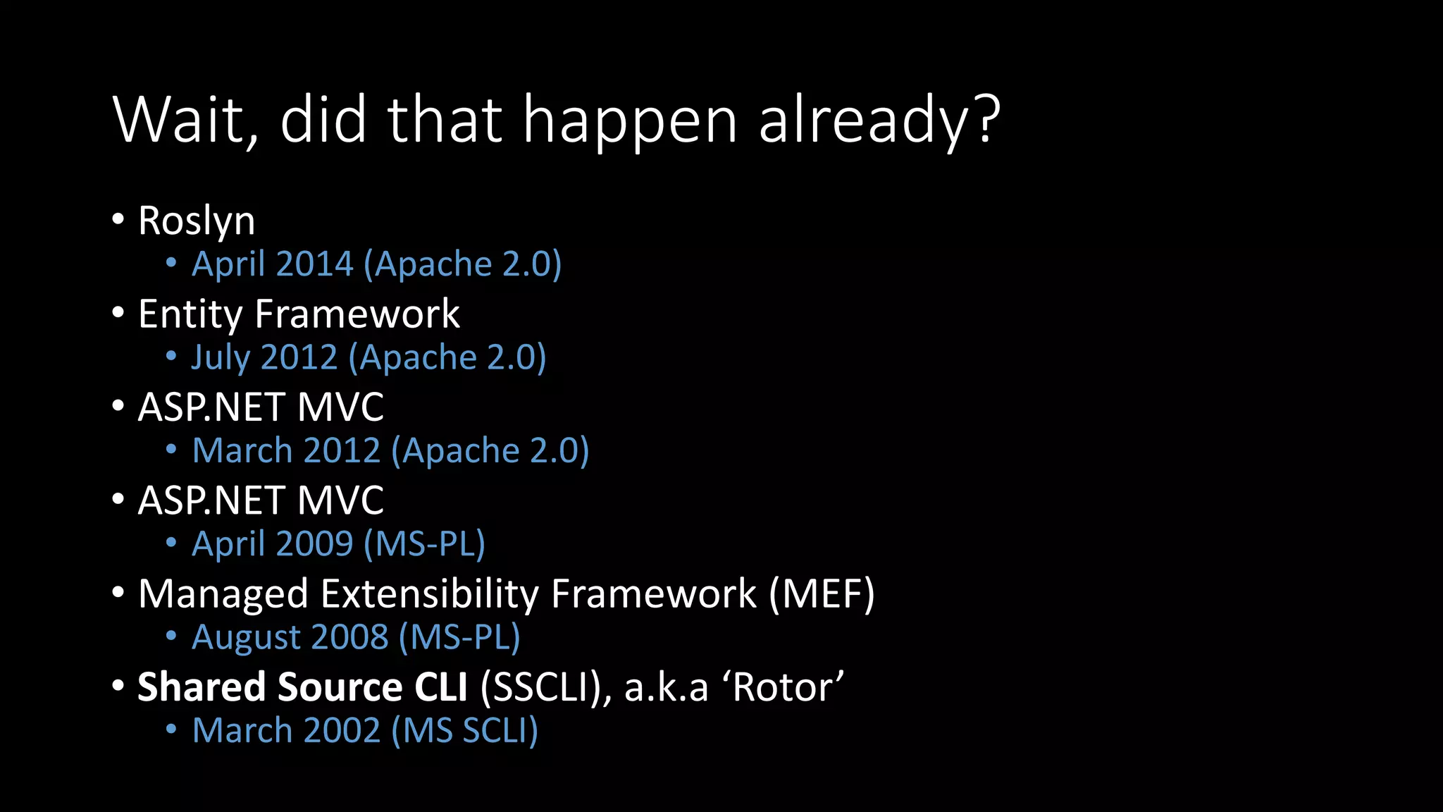 Wait, did that happen already?
• Roslyn
• April 2014 (Apache 2.0)
• Entity Framework
• July 2012 (Apache 2.0)
• ASP.NET MVC
• March 2012 (Apache 2.0)
• ASP.NET MVC
• April 2009 (MS-PL)
• Managed Extensibility Framework (MEF)
• August 2008 (MS-PL)
• Shared Source CLI (SSCLI), a.k.a ‘Rotor’
• March 2002 (MS SCLI)
 