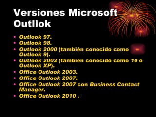Versiones Microsoft Outllok Outlook 97 . Outlook 98 . Outlook 2000  (también conocido como  Outlook 9 ). Outlook 2002  (también conocido como  10  o  Outlook XP ). Office Outlook 2003 . Office Outlook 2007 . Office Outlook 2007  con  Business Contact Manager . Office Outlook 2010  . 