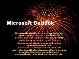 Microsoft Outlook Microsoft Outlook  es un programa de organización  ofimática  y cliente de  correo electrónico  de  Microsoft , y forma parte de la  suite   Microsoft Office . Puede ser utilizado como aplicación independiente o con  Microsoft Exchange Server  para dar servicios a múltiples usuarios dentro de una organización tales como buzones compartidos, calendarios comunes, etc. 