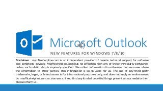 Microsoft Outlook
NEW FEATURES FOR WINDOWS 7/8/10
Disclaimer : msofficehelpline.com is an independent provider of remote technical support for software
and peripheral devices. Msofficehelpline.com has no affiliation with any of these third-party companies
unless such relationship is expressly specified. We collect information from the user but we never share
the information to other parties. This information is so valuable for us. The use of any third party
trademarks, logos, or brand names is for informational purposes only, and does not imply an endorsement
by msofficehelpline.com or vice versa. If you find any kind of deceitful things present on our website then
please inform us.
 