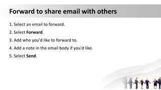 Forward to share email with others
1. Select an email to forward.
2. Select Forward.
3. Add who you'd like to forward to.
4. Add a note in the email body if you'd like.
5. Select Send.
 