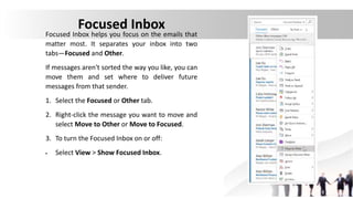 Focused Inbox
Focused Inbox helps you focus on the emails that
matter most. It separates your inbox into two
tabs—Focused and Other.
If messages aren't sorted the way you like, you can
move them and set where to deliver future
messages from that sender.
1. Select the Focused or Other tab.
2. Right-click the message you want to move and
select Move to Other or Move to Focused.
3. To turn the Focused Inbox on or off:
 Select View > Show Focused Inbox.
 
