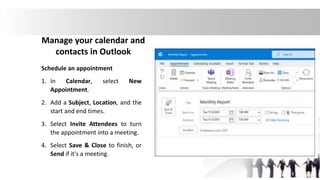 Manage your calendar and
contacts in Outlook
Schedule an appointment
1. In Calendar, select New
Appointment.
2. Add a Subject, Location, and the
start and end times.
3. Select Invite Attendees to turn
the appointment into a meeting.
4. Select Save & Close to finish, or
Send if it's a meeting.
 