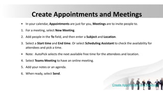 Create Appointments and Meetings
• In your calendar, Appointments are just for you, Meetings are to invite people to.
1. For a meeting, select New Meeting.
2. Add people in the To field, and then enter a Subject and Location.
3. Select a Start time and End time. Or select Scheduling Assistant to check the availability for
attendees and pick a time.
• Note: AutoPick selects the next available free time for the attendees and location.
4. Select Teams Meeting to have an online meeting.
5. Add your notes or an agenda.
6. When ready, select Send.
Create Appointment and Meetings
 
