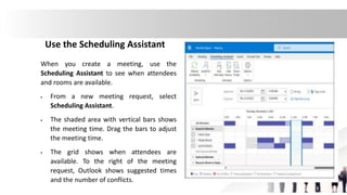 Use the Scheduling Assistant
When you create a meeting, use the
Scheduling Assistant to see when attendees
and rooms are available.
 From a new meeting request, select
Scheduling Assistant.
 The shaded area with vertical bars shows
the meeting time. Drag the bars to adjust
the meeting time.
 The grid shows when attendees are
available. To the right of the meeting
request, Outlook shows suggested times
and the number of conflicts.
 