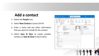Add a contact
1. Select the People icon.
2. Select New Contact or press Ctrl+N.
3. Enter a name and any other information
that you want to include for the contact.
4. Select Save & New to create another
contact, or Save & Close if you're done.
 