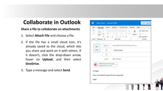 Collaborate in Outlook
Share a file to collaborate on attachments
1. Select Attach File and choose a file.
2. If the file has a small cloud icon, it's
already saved to the cloud, which lets
you share and work on it with others. If
it doesn't, click the drop-down arrow,
hover on Upload, and then select
OneDrive.
3. Type a message and select Send.
 