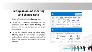 Set up an online meeting
and shared note
• In the left pane, select the Calendar icon.
• To set up a meeting attendees can join
remotely, select New Teams Meeting. This
inserts a link remote attendees can use to join
the meeting.
• To set up a shared space for notes, select
Meeting Notes. You can create a new OneNote
notebook, or select an existing notebook. A
link to the notebook appears in the meeting
request.
Schedule Online Meeting
 
