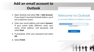 Add an email account to
Outlook
1. Open Outlook and select File > Add Account.
If you haven't launched Outlook before, you'll
see a welcome screen.
2. Enter your email address and select Connect.
If your screen looks different, enter your
name, email address, and password, and
select Next.
3. If prompted, enter your password and select
OK.
4. Select Finish.
 
