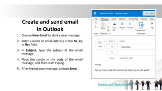 Create and send email
in Outlook
1. Choose New Email to start a new message.
2. Enter a name or email address in the To, Cc,
or Bcc field.
3. In Subject, type the subject of the email
message.
4. Place the cursor in the body of the email
message, and then start typing.
5. After typing your message, choose Send.
Create and Reply Emails
 